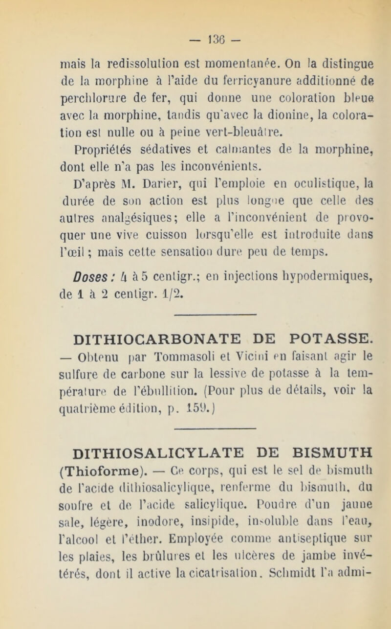 mais la redissolulion est momentanée. On la distingue de la morphine à l’aide du ferricyanure additionné de perchlorure de fer, qui donne une coloration bleue avec la morphine, tandis qu'avec la dionine, la colora- tion est nulle ou à peine vert-bleuâire. Propriétés sédatives et calmantes de. la morphine, dont elle n’a pas les inconvénients. D’après M. Darier, qui l’emploie en oculistique, la durée de son action est plus longoe que celle des autres analgésiques; elle a l’inconvénient de provo- quer une vive cuisson lorsqu’elle est introduite dans l’œil ; mais cette sensation dure peu de temps. Doses: à5 cenligr.; en injections hypodermiques, de 1 à 2 cenligr. 1/2. DITHIOCARBONATE DE POTASSE. — Obtenu par Tommasoli et Vicini en faisant agir le sulfure de carbone sur la lessive de potasse à la tem- pérature de l’ébullition. (Pour plus de détails, voir la quatrième édition, p. 15h.) DITHIOSALICYLATE DE BISMUTH (Thioforme). — Ce corps, qui est le sel de bismuth de l’acide dilhiosalicylique, renferme du bismuth, du soufre et de l’acide salicylique. Poudre, d’un jaune sale, légère, inodore, insipide, insoluble dans l’eau, l’alcool et l’éther. Employée comme antiseptique sur les plaies, les brûlures et les ulcères de jambe invé- térés, dont il active la cicatrisation. Schmidt l’a admi-