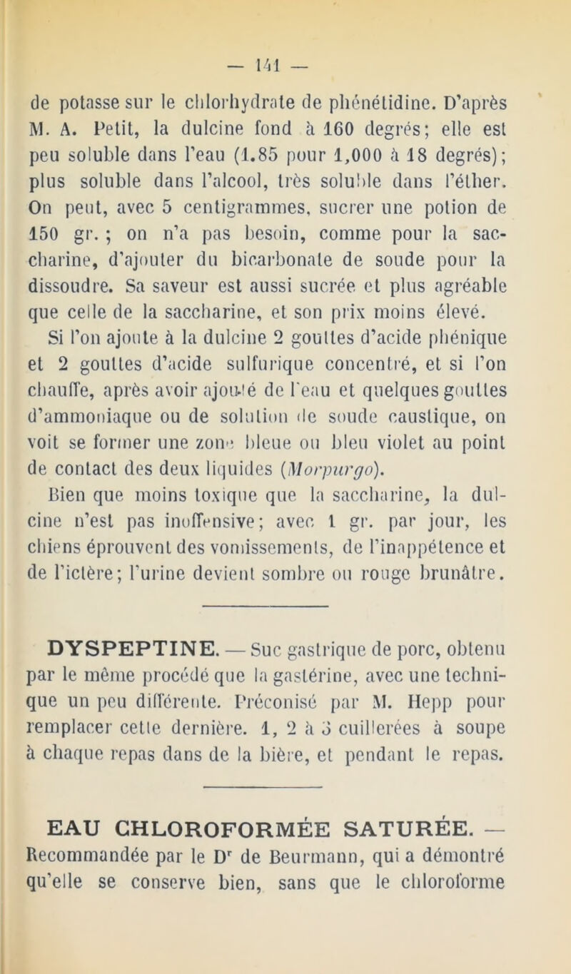 de potasse sur le clilorliydrale de pliénélidine. D’après M. A. Petit, la dulcine fond à 160 degrés; elle est peu soluble dans l’eau (1.85 pour 1,000 à 18 degrés); plus soluble dans l’alcool, très solu!)le dans l’éther. On peut, avec 5 centigrammes, sucrer une potion de 150 gr. ; on n’a pas besoin, comme pour la sac- charine, d’ajouter du bicai'bonale de soude pour ta dissoudre. Sa saveur est aussi sucrée et plus agréable que celle de la saccharine, et son prix moins élevé. Si l’on ajoute à la dulcine 2 gouttes d’acide pliénique et 2 gouttes d’acide sulfurique concentré, et si l’on chauffe, après avoir ajou-ié de l'eau et quelques gouttes d’ammoniaque ou de solution de soude caustique, on voit se former une zone bleue ou bleu violet au point de contact des deux liquides {Morpurgo). Bien que moins toxique que la saccharine, la dul- cine n’est pas inoffensive; avec l gr. par jour, les chiens éprouvent des vomissements, de l’inappétence et de l’ictère; l’urine devient sombre ou rouge brunâtre. DYSPEPTINE. — Suc gastrique de porc, obtenu par le môme procédé que la gastérine, avec une techni- que un peu dillcreiite. Préconisé {)ar M. Ilepp pour remplacer cette dernière. 1, 2 h 3 cuillerées à soupe à chaque repas dans de la bière, et pendant le repas. EAU CHLOROFORMÉE SATURÉE. — Recommandée par le D' de Beurmann, qui a démontré qu’elle se conserve bien, sans que le chloroforme