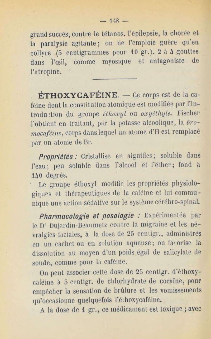 grand succès, contre le tétanos, l’épilepsie, la chorée et la paralysie agitante; on ne l’emploie guère qu’en collyre (5 centigrammes pour 10 gr.), 2 à ù gouttes dans l’œil, comme myosique et antagoniste de l’atropine. ÉTHOXYCAFÉINE. — Ce corps est de la ca- féine dont la consiitulion atomique est modifiée par l’in- troduction du groupe ctkoxyL ou oxyclhyle. Fischer l’obtient en traitant, par la potasse alcoolique, la bro- mocafcine, corps dans lequel un atome d’il est remplacé par un atome de Br. Propriétés: Cristallise en aiguilles; soluble dans l’eau; peu soluble dans l’alcool et l’éther; fond à ihO degrés. ' Le groupe élhoxyl modifie les propriétés physiolo- giques et thérapeutiques de la caféine et lui commu- nique une action sédative sur le système cérébro-spinal. Pharmacologie et posologie : Expérimentée par le D’ Dujardin-Beaumelz contre la migraine et les né- vralgies faciales, à la dose de 25 centigr., administrés en un cachet ou eu solution aqueuse; on favorise la dissolution au moyen d’un poids égal de salicylate de soude, comme pour la caféine. On peut associer cette dose de 25 centigr. d’éthoxy- caféinc à 5 centigr. de chlorhydrate de cocaïne, pour empêcher la sensation de brûlure et les vomissements qu’occasionne quelquefois l’éthoxycaféine. A la dose de 1 gr., ce médicament est toxique ; avec