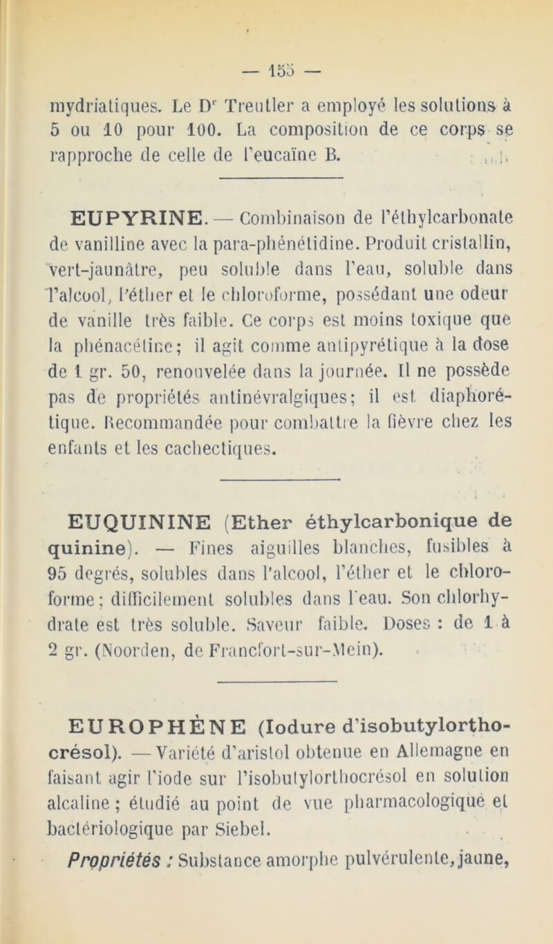 mydrialiques. Le D'' Treiiller a employé les solutions à 5 ou 10 pour 100. La composition de ce corps se rapproche de celle de l’eucaïne B. EUPYRINE.— Combinaison de l’éthylcarbonate de vanilline avec la para-phénétidine. Produit cristallin, vert-jaunàtre, peu soluble dans l’eau, soluble dans l’alcool, Pétber et le cblorofoi'me, possédant une odeur de vanille très faible. Ce corps est moins toxique que la pbénacéline ; il agit comme anli[)yrétique è la dose de 1 gr. 50, renouvelée dans la journée. Il ne possède pas de propriétés antinévralgiques; il est diaphoré- tique. Becommandée pour combattre la fièvre chez tes enfants et les cacbectiques. EUQUININE (Ether éthylcarbonique de quinine). — Fines aiguilles blanches, fusibles à 95 degrés, solubles dans l’alcool, l’étlier et le chloro- forme; diiïicilement solubles dans l'eau. Son chlorhy- drate est très soluble. Saveur faible. Doses : de 1 à 2 gr. (Noorden, de Francfort-sur-Mein). EUROPHÈNE (lodure d’isobutylortho- crésoi). —'Variété d’aristol obtenue en Allemagne en faisant agir l’iode sur l’isobulylorthocrésol en solution alcaline; étudié au point de vue pharmacologique et bactériologique par Siebel. Propriétés : Substance amorphe pulvérulente, jaune,