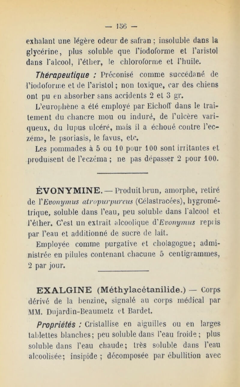 exhalant une légère odeur de safran ; insoluble dans la glycérine, plus soluble que Tiodoforme et l’aiislol dans l’alcool, l’éther, le chloroforme et l’huile. Thérapeutique ; Préconisé comme succédané de l’iodoforme et de l’aristol ; non toxique, car des chiens ont pu en absorber sans accidents 2 et 3 gr. L’europhène a été employé par Eichoiï dans 1e trai- tement du chancre mou ou induré, de l’ulcère vari- queux, du lupus ulcéré, mais il a échoué contre l’ec- zéma, le psoriasis, le favus, etc. Les pommades à 5 ou 10 pour 100 sont irritantes et produisent de l’eczéma ; ne pas dépasser 2 pour 100. ÉVONYMINE. — Pr oduit brun, amor phe, r’etiré de VEvonymus atropurpumis (Célaslracées), hygr'omé- trique, soluble dans l’eau, peu soluble dans l’alcool et l’éther-. C’est un extrait alcoolique à'Evoîiymus repiis par l’eau et additionné de sucr-e de lait. Employée comme purgative et cholagogue; admi- nistrée en pilules contenant chacune 5 centigrammes, 2 par jour. EXALGINE (Méthylacétanilide.) — Corps dérivé de la benzine, signalé au corps médical par MM. Dnjardin-Beaumetz et Bardet. Propriétés : Cristallise en aiguilles ou en lai-ges tablettes blanches; peu soluble dans l’eau Iroide; plus soluble dans l’eau chaude; très soluble dans l’eau alcoolisée; insipide ; décomposée par ébullition avec