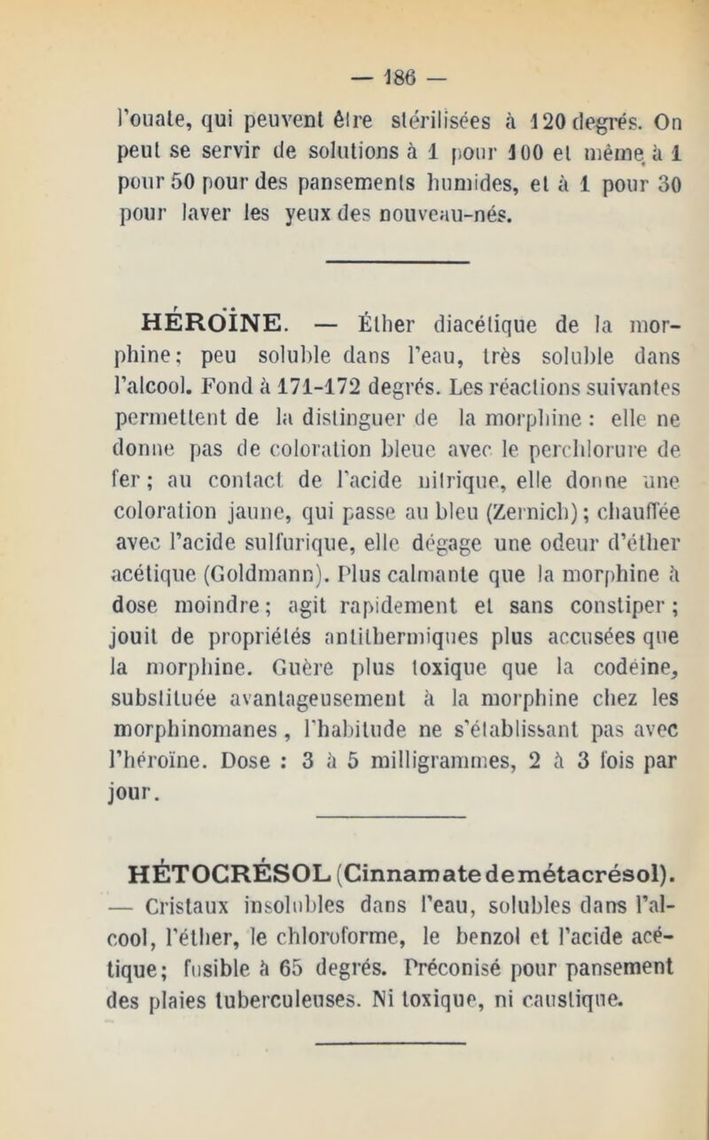 l’ouale, qui peuvent êire stérilisées à 120 degrés. On peut se servir de solutions à 1 pour 100 et uiéine U 1 pour 50 pour des pansements humides, et à 1 pour 30 pour laver les yeux des nouveau-nés. héroïne. — Éther diacélique de la mor- phine; peu soluble dans l’eau, très soluble dans l’alcool. Fond à 171-172 degrés. Les réactions suivantes permettent de la distinguer de la morphine : elle ne donne fias de coloration bleue avec le perchlorure de fer; au contact de l’acide nitrique, elle donne une coloration jaune, qui passe au bleu (Zernich) ; chauflée avec l’acide sulfurique, elle dégage une odeur d’éther acétique (Goldmann). Plus calmante que la morphine 5 dose moindre ; agit rapidement et sans constiper ; jouit de propriétés antilhermiques plus accusées que la morphine. Guère plus toxique que la codéine, substituée avantageusement h la morphine chez les morphinomanes, l'habitude ne s’établissant pas avec l’héroïne. Dose ; 3 à 5 milligrammes, 2 5 3 fois par jour. HÉTOCRÉSOL (Cinnaroatedemétacrésol). — Cristaux insolubles dans l’eau, solubles dans l’al- cool, l’éther, le chloroforme, le benzol et l’acide acé- tique; fusible 5 65 degrés. Préconisé pour pansement des plaies tuberculeuses. Ni toxique, ni caustique.