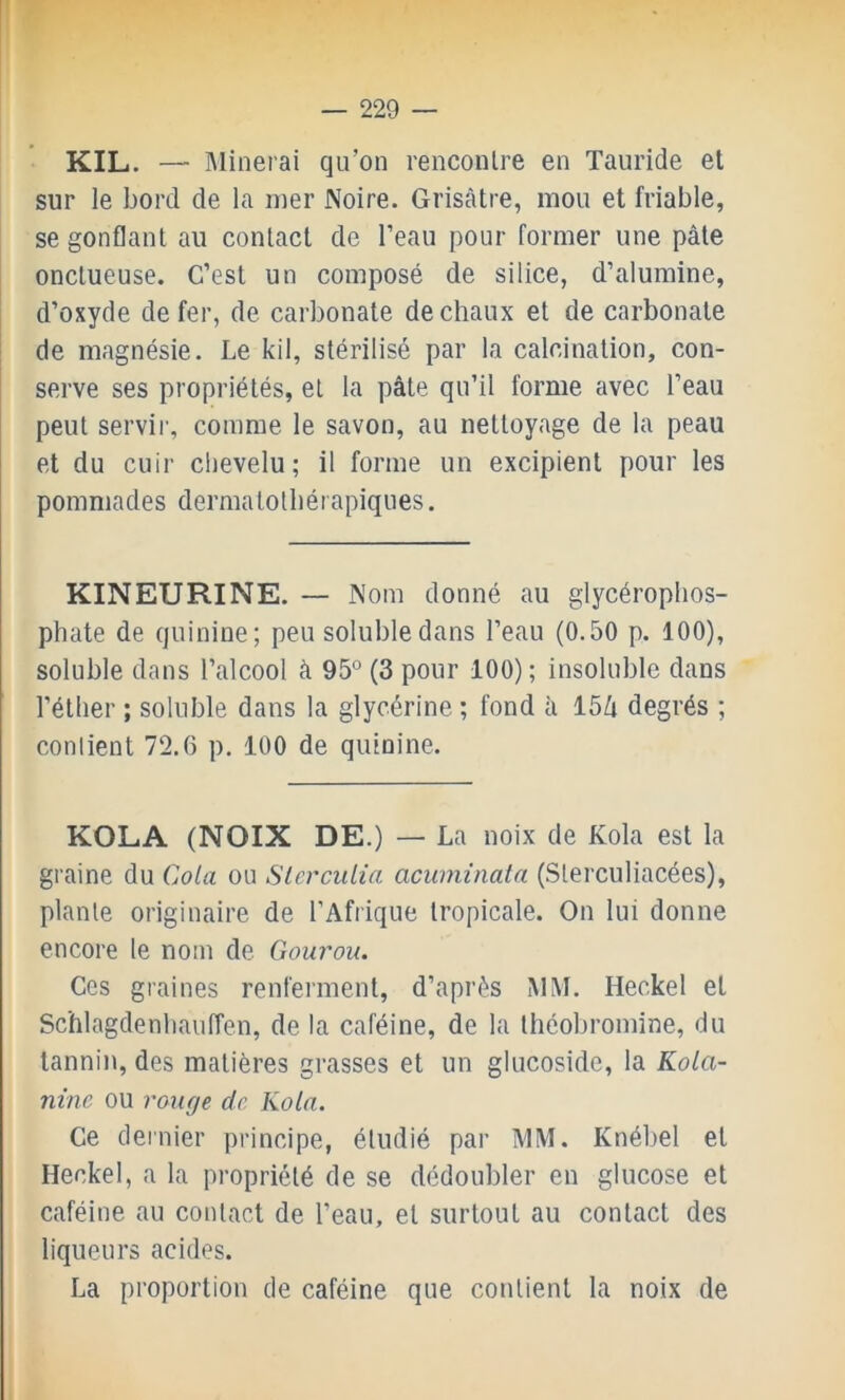 KIL. — Minerai qu’on renconlre en Tauride et sur le bord de la mer Noire. Grisâtre, mou et friable, se gonflant au contact de l’eau pour former une pâte onctueuse. C’est un composé de silice, d’alumine, d’oxyde de fer, de carbonate de chaux et de carbonate de magnésie. Le kil, stérilisé par la calcination, con- serve ses propriétés, et la pâte qu’il forme avec l’eau peut servir, comme le savon, au nettoyage de la peau et du cuir chevelu; il forme un excipient pour les pommades dermalolbérapiques. KINEURINE. — Nom donné au glycérophos- phate de quinine; peu soluble dans l’eau (0.50 p. 100), soluble dans l’alcool à 95° (3 pour 100) ; insoluble dans l’éther ; soluble dans la glycérine ; fond à 15Zi degrés ; contient 72.6 p. 100 de quinine. KOLA (NOIX DE.) — La noix de Kola est la graine du Cota ou Slerculia acuminata (.Slerculiacées), plante originaire de l’Afrique tropicale. On lui donne encore le nom de Gourou. Ces graines renferment, d’après MM. Heckel et Schlagdenliauiïen, de la caféine, de la théobromine, du tannin, des matières grasses et un glucoside, la KoLa- nine ou rouge de Kola. Ce dernier principe, étudié par MM. Knébel et Heckel, a la propriété de se dédoubler en glucose et caféine au contact de l’eau, et surtout au contact des liqueurs acides. La proportion de caféine que contient la noix de