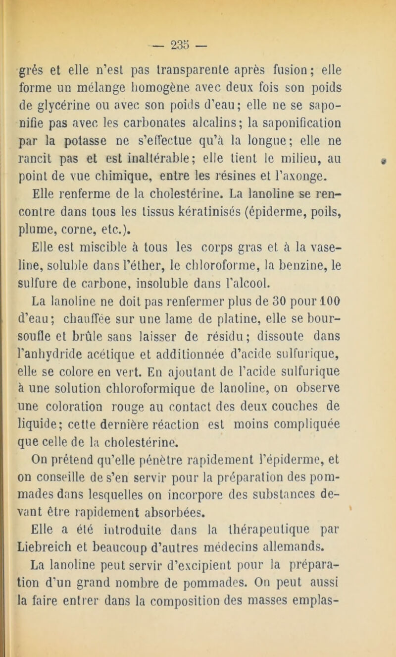 grés et elle n’esl pas Iranspareole après fusion; elle forme un mélange homogène avec deux fois son poids de glycérine ou avec son poids d’eau; elle ne se sapo- nifie pas avec les carbonates alcalins; la saponification par la potasse ne s’effectue qu’à la longue; elle ne rancit pas et est inaltérable; elle tient le milieu, au point de vue chimique, entre les résines et l’axonge. Elle renferme de la cholestérine. La lanoline se ren- contre dans tous les tissus kératinisés (épiderme, poils, plume, corne, etc.). Elle est miscible à tous les corps gras et à la vase- line, soluble dans l’éther, le chloroforme, la benzine, le sulfure de carbone, insoluble dans l’alcool. La lanoline ne doit pas renfermer plus de 30 pour 100 d’eau; chauffée sur une lame de platine, elle se bour- soufle et brûle sans laisser de résidu; dissoute dans l’anhydride acétique et additionnée d’acide sulfurique, elle se colore en vert. En ajoutant de l’acide sulfurique à une solution chloroformique de lanoline, on observe une coloration rouge au contact des deux couches de liquide; cette dernière réaction est moins compliquée que celle de la cholestérine. On prétend qu’elle pénètre rapidement l’épiderme, et on conseille de s’en servir pour la préparation des pom- mades dans lesquelles on incorpore des substances de- vant être rapidement absorbées. Elle a été introduite dans la thérapeutique par Liebreiclî et beaucoup d’autres médecins allemands. La lanoline peut servir d’excipient pour la prépara- tion d’un grand nombre de pommades. On peut aussi la faire entrer dans la composition des masses emplas-