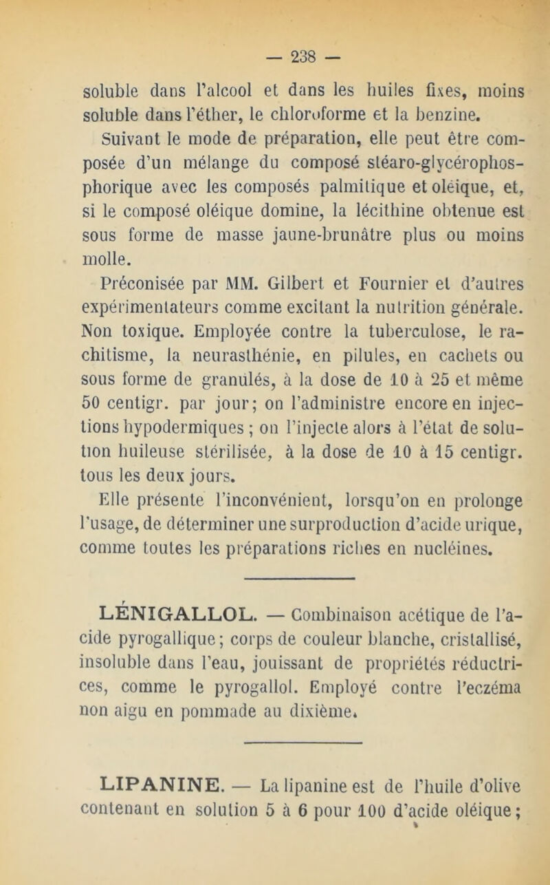 soluble dans l’alcool et dans les huiles fixes, moins soluble dans l’éther, le chloroforme et la benzine. Suivant le mode de préparation, elle peut être com- posée d’un mélange du composé sléaro-glycérophos- phorique avec les composés palmitique etoléique, et, si le composé oléique domine, la lécithine obtenue est sous forme de masse jaune-brunâtre plus ou moins molle. Préconisée par MM. Gilbert et Fournier et d’autres expérimentateurs comme excitant la nutrition générale. Non toxique. Employée contre la tuberculose, le ra- chitisme, la neurasthénie, en pilules, en cachets ou sous forme de granulés, à la dose de 10 à 25 et même 50 centigr. par jour; on l’administre encore en injec- tions hypodermiques ; on l’injecte alors à l’état de solu- tion huileuse stérilisée, à la dose de 10 à 15 centigr. tous les deux jours. Elle présente l’inconvénient, lorsqu’on en prolonge l’usage, de déterminer une surproduction d’acide urique, comme toutes les préparations riches en nucléines. LÉNIGALLOL. — Combinaison acétique de l’a- cide pyrogallique; corps de couleur blanche, cristallisé, insoluble dans l’eau, jouissant de propriétés réductri- ces, comme le pyrogallol. Employé contre l’eczéma non aigu en pommade au dixième. LIPANINE. — La lipanine est de l’huile d’olive contenant en solution 5 à 6 pour lOü d’acide oléique; %