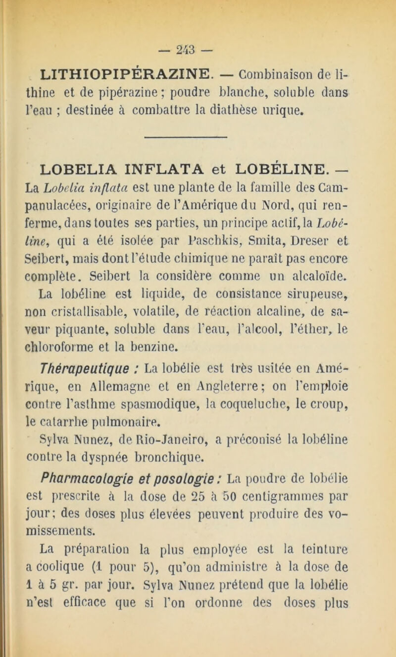 LITHIOPIPÉRAZINE. — Combinaison de li- Ihine et de pipérazine ; poudre blanche, soluble dans l’eau ; destinée à combattre la diathèse urique. LOBELIA INFLATA et LOBÉLINE. — La Lobelia inflata est une plante de la famille des Cam- panulacées, originaire de l’Amérique du Nord, qui ren- ferme, dans toutes ses parties, un pi incipe actif, la Lobé- line, qui a été isolée par Pascbkis, Smita, Dreser et Seibert, mais dont l’étude chimique ne paraît pas encore complète. Seibert la considère comme un alcaloïde. La lobéline est liquide, de consistance sirupeuse, non cristallisable, volatile, de réaction alcaline, de sa- veur piquante, soluble dans l’eau, l’alcool, l’éther, le chloroforme et la benzine. Thérapeutique : La lobélie est très usitée en Amé- rique, en Allemagne et en Angleterre ; on l’emploie contre l’asthme spasmodique, la coqueluche, le croup, le catarrhe pulmonaire. Sylva Nunez, de Rio-Janeiro, a préconisé la lobéline contre la dyspnée bronchique. Pharmacologie et posologie : La poudre de lobélie est prescrite è la dose de 25 h 50 centigrammes par jour; des doses plus élevées peuvent produire des vo- missements. La préparation la plus employée est la teinture a coolique (1 pour 5), qu’on administre à la dose de 1 à 5 gr. par jour. Sylva Nunez prétend que la lobélie n’est efficace que si l’on ordonne des doses plus