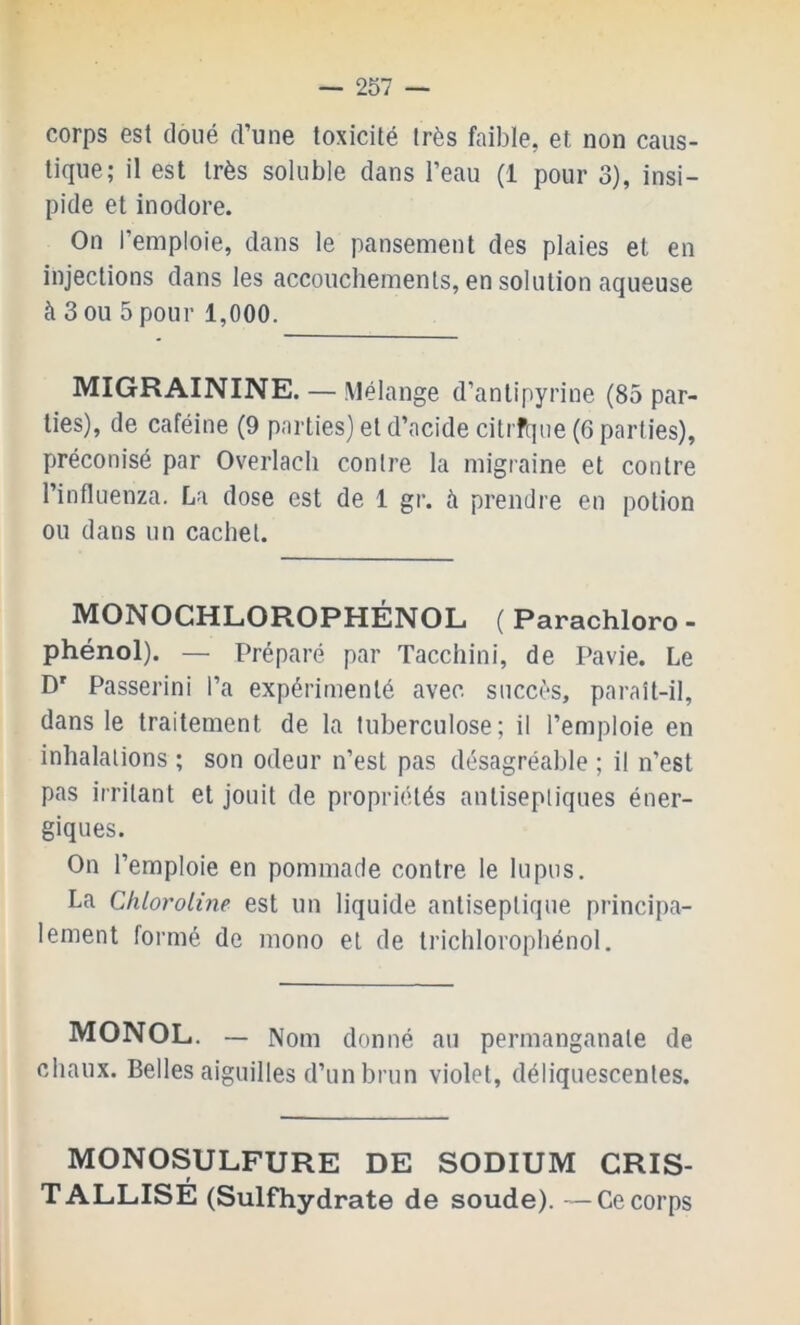 corps est doué d’une toxicité très faible, et non caus- tique; il est très soluble dans l’eau (1 pour 3), insi- pide et inodore. On l’emploie, dans le pansement des plaies et en injections dans les accouchements, en solution aqueuse à 3 ou 5 pour 1,000. MIGRAININE. — Mélange d’antipyrine (85 par- ties), de caféine (9 parties) et d’acide citrfqiie (6 parties), préconisé par Overlach contre la migraine et contre l’influenza. La dose est de 1 gr. à prendre en potion ou dans un cachet. MONOCHLOROPHÉNOL ( Parachloro - phénol). — Préparé par Tacchini, de Pavie. Le D' Passerini l’a expérimenté avec succès, paraît-il, dans le traitement de la tuberculose; il l’emploie en inhalations ; son odeur n’est pas désagréable ; il n’est pas irritant et jouit de propriétés antiseptiques éner- giques. On l’emploie en pommade contre le lupus. La Chloroline est un liquide antiseptique principa- lement formé de mono et de trichloropbénol. MONOL. — Nom donné au permanganate de chaux. Belles aiguilles d’un brun violet, déliquescentes. MONOSULFURE DE SODIUM CRIS- TALLISÉ (Sulfhydrate de soude). — Ce corps