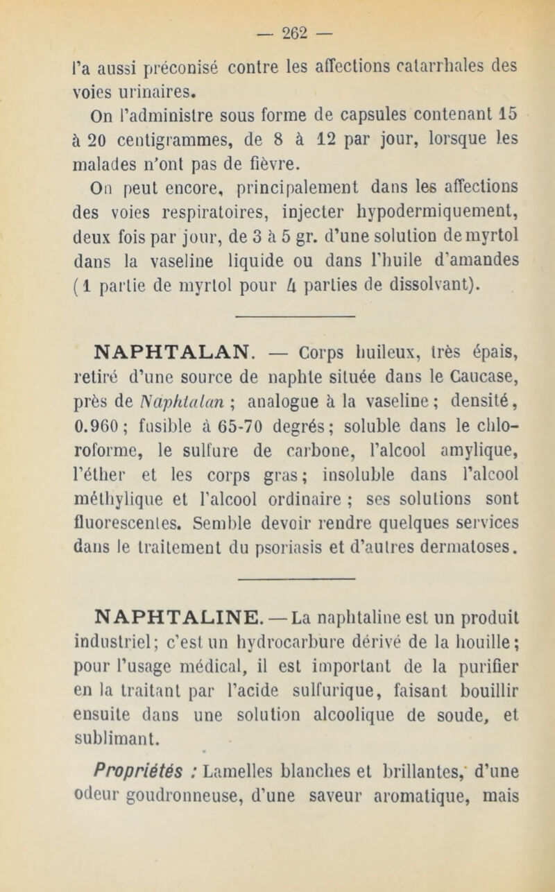 l’a aussi préconisé contre les affections catarrhales des voies urinaires. On l’administre sous forme de capsules contenant 15 à 20 centigrammes, de 8 à 12 par jour, lorsque les malades n’ont pas de fièvre. On peut encore, principalement dans les affections des voies respiratoires, injecter hypodermiquement, deux fois par jour, de 3 è 5 gr. d’une solution demyrtol dans la vaseline liquide ou dans l’huile d’amandes (1 partie de myrlol pour U parties de dissolvant). NAPHTALAN. — Corps huileux, très épais, retiré d’une source de naphte située dans le Caucase, près de Naphialan ; analogue à la vaseline ; densité, 0.960; fusible à 65-70 degrés; soluble dans le chlo- roforme, le sulfure de carbone, l’alcool amylique, l’éther et les corps gras; insoluble dans l’alcool méthylique et l’alcool ordinaire ; ses solutions sont fluorescenles. Semble devoir rendre quelques services dans le traitement du psoriasis et d’autres dermatoses. NAPHTALINE. — La naphtaline est un produit industriel; c’est un hydrocarbure dérivé de la houille; pour l’usage médical, il est important de la purifier en la traitant par l’acide sulfurique, faisant bouillir ensuite dans une solution alcoolique de soude, et sublimant. Propriétés ; Lamelles blanches et brillantes,’ d’une odeur goudronneuse, d’une saveur aromatique, mais