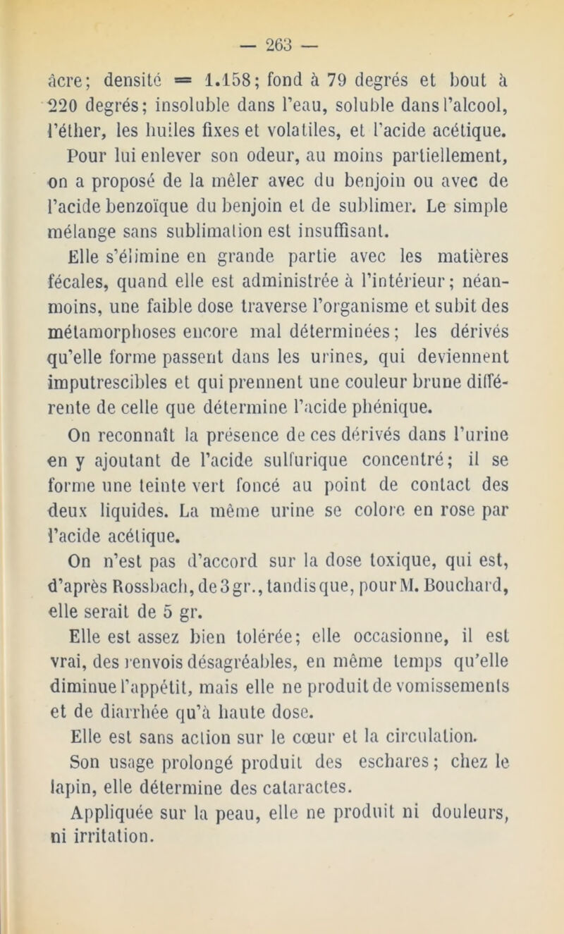 «Icre; densité == 1.158; fond à 79 degrés et bout à ^>20 degrés; insoluble dans l’eau, soluble dans l’alcool, l’éther, les bulles fixes et volatiles, et l’acide acétique. Pour lui enlever son odeur, au moins partiellement, on a proposé de la mêler avec du benjoin ou avec de l’acide benzoïque du benjoin et de sublimer. Le simple mélange sans sublimation est insuffisant. Elle s’élimine en grande partie avec les matières fécales, quand elle est administrée à l’intérieur; néan- moins, une faible dose traverse l’organisme et subit des métamorphoses encore mal déterminées ; les dérivés qu’elle forme passent dans les urines, qui deviennent imputrescibles et qui prennent une couleur brune diffé- rente de celle que détermine l’acide pbénique. On reconnaît la présence de ces dérivés dans l’urine en y ajoutant de l’acide sulfurique concentré; il se forme une teinte vert foncé au point de contact des deux liquides. La même urine se colore en rose par l’acide acétique. On n’est pas d’accord sur la dose toxique, qui est, d’après Rossbach, de3gr., tandis que, pour M. Bouchard, elle serait de 5 gr. Elle est assez bien tolérée; elle occasionne, il est vrai, des l envois désagréables, en même temps qu’elle diminue l’appétit, mais elle ne produit de vomissements et de diarrhée qu’à haute dose. Elle est sans action sur le cœur et la circulation. Son usage prolongé produit des eschares; chez le lapin, elle détermine des cataractes. Appliquée sur la peau, elle ne produit ni douleurs, ni irritation.