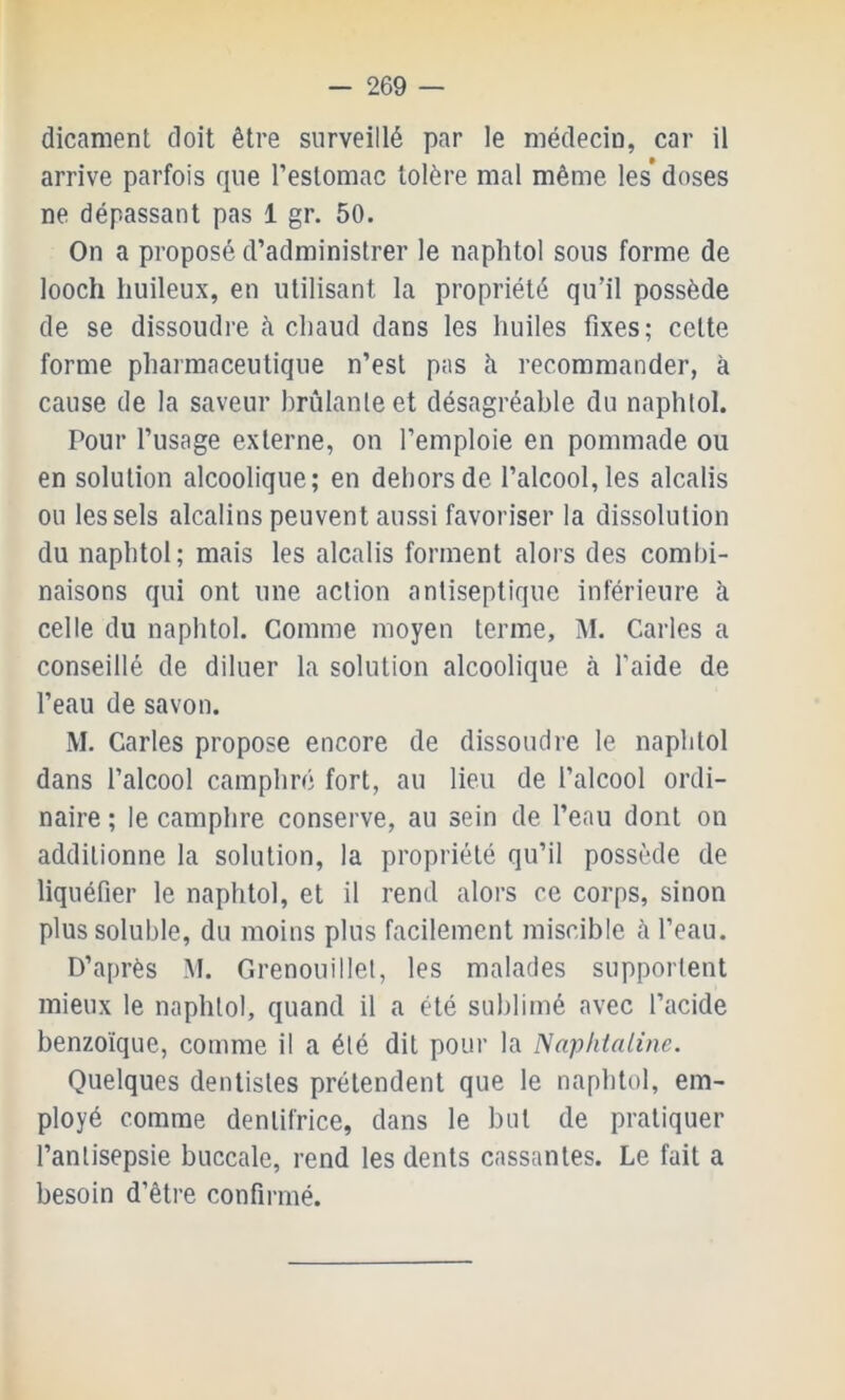 dicament doit être surveillé par le médeciu, car il arrive parfois que l’estomac tolère mal même les* doses ne dépassant pas 1 gr. 50. On a proposé d’administrer le naphtol sous forme de looch huileux, en utilisant la propriété qu’il possède de se dissoudre à chaud dans les huiles fixes; celte forme pharmaceutique n’est pas ti recommander, à cause de la saveur brûlante et désagréable du naphtol. Pour l’usage externe, on l’emploie en pommade ou en solution alcoolique; en dehors de l’alcool, les alcalis ou les sels alcalins peuvent aussi favoriser la dissolution du naphtol; mais les alcalis forment alors des combi- naisons qui ont une action antiseptique inférieure à celle du naphtol. Comme moyen terme, M. Caries a conseillé de diluer la solution alcoolique cà l’aide de l’eau de savon. M. Caries propose encore de dissoudre le naphtol dans l’alcool camphré fort, au lieu de l’alcool ordi- naire ; le camphre conserve, au sein de l’eau dont on additionne la solution, la propriété qu’il possède de liquéfier le naphtol, et il rend alors ce corps, sinon plus soluble, du moins plus facilement miscible à l’eau. D’après AI. Grenouillel, les malades supporlent mieux le naphtol, quand il a été sublimé avec l’acide benzoïque, comme il a été dit pour la Naphlalinc. Quelques dentistes prétendent que le naphtol, em- ployé comme dentifrice, dans le but de pratiquer l’antisepsie buccale, rend les dents cassantes. Le fait a besoin d’être confirmé.