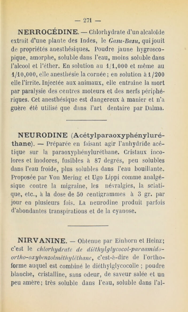 NERROCÉDINE. — Clilorliydrale d’un alcaloïde extrait d’une plante des Indes, le Gasu-Basu, qui jouit de propriétés aneslhésiques. Poudre jaune hygrosco- pique, amorphe, soluble dans l’eau, moins soluble dans l’alcool et l’éther. En solution au 1/1,000 et même au 1/10,000, elle anesthésie la cornée; en solution à 1/200 elle l’irrite. Injectée aux animaux, elle entraîne la mort par paralysie des centres moteurs et des nerfs périphé- riques. Cet anesthésique est dangereux à manier et n’a guère été utilisé que dans l’art dentaire par Dalma. NEURODINE (Acétylparaoxyphényluré- thane). — Préparée en faisant agir l’anhydride acé- tique sur la paraoxyphényluréthane. Cristaux inco- lores et inodores, fusibles h 87 degrés, peu solubles dans l’eau froide, plus solubles dans l’eau bouillante. Proposée par Von Mering et Ugo Lippi comme analgé- sique contre la migraine, les névralgies, la sciati- que, etc., à la dose de 50 centigrammes à 3 gr. par jour en plusieurs fois. La neurodine produit parfois d’abondantes transpirations et de la cyanose. NIRVANINE. — Obtenue par Einhorn et Heinz; c’est le chlorhydrate de diéthylglycocoL-paraainido- orlho-oxybenzolméthyléthanc^ c’est-é-dire de l’ortho- forme auquel est combiné le diéthylglycocolle ; poudre blanche, cristalline, sans odeur, de saveur salée et un peu amère; très soluble dans l’eau, soluble dans l’ai-