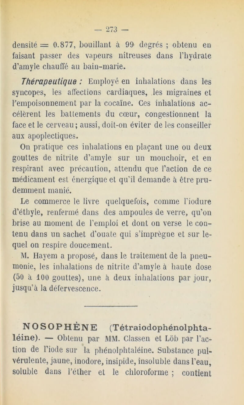 densité = 0.877, bouillant à 99 degrés ; obtenu en faisant passer des vapeurs nitreuses dans l’hydrate d’amyle chauffé au bain-marie. Thérapeutique ; Employé en inhalations dans les syncopes, les affections cardiaques, les migraines et ^empoisonnement par la cocaïne. Ces inhalations ac- célèrent les battements du cœur, congestionnent la face et le cerveau; aussi, doit-on éviter de les conseiller aux apoplectiques. On pratique ces inhalations en plaçant une ou deux gouttes de nitrite d’amyle sur un mouchoir, et en respirant avec précaution, attendu que l’action de ce médicament est énergique et qu’il demande à être pru- demment manié. Le commerce le livre quelquefois, comme l’iodure d’éthyle, renfermé dans des ampoules de verre, qu’on brise au moment de l’emploi et dont on verse le con- tenu dans un sachet d’ouate qui s’imprègne et sur le- quel on respire doucement. M. Hayem a proposé, dans le traitement de la pneu- monie, les inhalations de nitrite d’amyle à haute dose (50 à 100 gouttes), une à deux inhalations par jour, jusqu’à la défervescence. NOSOPHÈNE (Tétraiodophénolphta- léine). — Obtenu par MM. Classen et Lob par l’ac- tion de l’iode sur la phénolphtaléine. Substance pul- vérulente, jaune, inodore, insipide, insoluble dans l’eau, soluble dans l’éther et le chloroforme ; contient