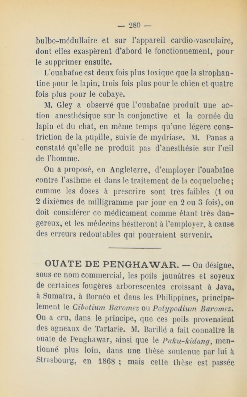 bulbo-médullaire et sur l’appareil cardio-vasculaire, dont elles exaspèrent d’abord le fonclionnemenl, poul- ie supprimer ensuite. L’ouabaïiieest deux fois plus toxique que la slrophan- tine ()Our le lapin, trois fois plus pour le cliien et quatre fois plus pour le cobaye. M. Gley a observé que l’ouabaïne produit une ac- tion anesthésique sur la conjonctive et la cornée du lapin et du chat, en même temps qu’une légère cons- triction de la pupille, suivie de mydriase. M. Panas a constaté qu’elle ne produit pas d’anesthésie sur l’œil de l’homme. On a proposé, en Angleterre, d’employer l'ouabaïne contre l’asthme et dans le traitement de 1a coqueluche; comme les doses à prescrire sont très faibles (1 ou 2 dixièmes de milligramme par jour en 2 ou 3 fois), on doit considérer ce médicament comme étant très dan- gereux, et les médecins hésiteront à l’employer, à cause des erreurs redoutables qui pourraient survenir. OUATE DE PENGHAWAR. — On désigne, sous ce nom commercial, les poils jaunûtres et soyeux de certaines fougères arborescentes croissant à Java, à Sumatra, à Bornéo et dans les Philippines, principa- lement le Gibotium Baromez ou Polypodiwn Baromez. On a cru, dans le principe, que ces poils provenaient des agneaux de Tarlarie. M. Barillé a fait connaître la ouate de Penghawar, ainsi que le Paku-kidang, men- tionné plus loin, dans une thèse soutenue par lui à Strasbourg, en 1868 ; mais cette thèse est passée