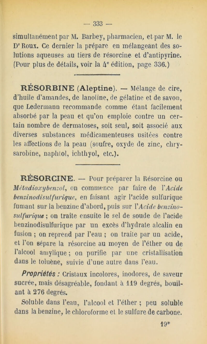 simultanémenl par M. Barbey, pharmacien, et par M. le D'Roux. Ce dernier la prépare en mélangeant des so- lutions aqueuses au tiers de résorcine et d’antipyrine. (Pour plus de détails, voir la Zi® édition, page 336.) RÉSORBINE (Aleptine). — Mélange de cire, d’huile d’amandes, de lanoline, de gélatine et de savon, que Ledermann recommande comme étant facilement absorbé par la peau et qu’on emploie contre un cer- tain nombre de dermatoses, soit seul, soit associé aux diverses substances médicamenteuses usitées contre les affections de la peau (soufre, oxyde de zinc, chry- sarobine, naphtol, ichthyol, etc.). RÉSORCINE. — Pour préparer la Résorcine ou Métadioxybenzol, on commence par faire de VAcide benzinodisulfiiriquc, en faisant agir l’acide sulfurique fumant sur la benzine d’abord, puis sur VAcide bcnzino- sulfurique ; on traite ensuite le sel de soude de l’acide benzinodisulfurique par un excès d’hydrate alcalin en fusion ; on reprend par l’eau ; on traite par un acide, et l’on sépare la résorcine au moyen de l’éther ou de l’alcool amylique ; on purifie par une cristallisation dans le toluène, suivie d’une autre dans l’eau. Propriétés : Cristaux incolores, inodores, de saveur sucrée, mais désagréable, fondant à 119 degrés, boud- ant à 276 degrés. Soluble dans l’eau, l’alcool et l’éther ; peu soluble dans la benzine, le chloroforme et le sulfure de carbone. 19*