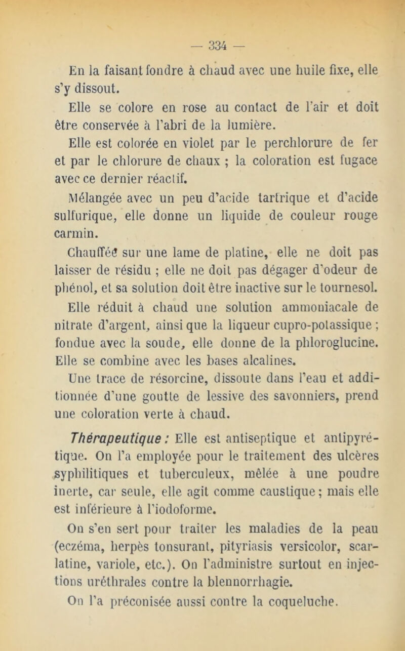 — 334 — En la faisant fondre à chaud avec une huile fixe, elle s’y dissout. Elle se colore en rose au contact de l’air et doit être conservée à l’abri de la lumière. Elle est colorée en violet par le perchlorure de fer et par le chlorure de chaux ; la coloration est fugace avec ce dernier réaclif. Mélangée avec un peu d’acide tartrique et d’acide sulfurique, elle donne un liquide de couleur rouge carmin. Chaufféé sur une lame de platine, elle ne doit pas laisser de résidu ; elle ne doit pas dégager d’odeur de pliénol, et sa solution doit être inactive sur le tournesol. Elle réduit à chaud une solution ammoniacale de nitrate d’argent, ainsi que la liqueur ciipro-polassique ; fondue avec la soude, elle donne de la phloroglucine. Elle se combine avec les bases alcalines. Une trace de résorcine, dissoute dans l’eau et addi- tionnée d’une goutte de lessive des savonniers, prend une coloration verte à chaud. Thérapeutique : Elle est antiseptique et antipyré- tique. On l’a employée pour le traitement des ulcères syphilitiques et tuberculeux, mêlée à une poudre inerte, car seule, elle agit comme caustique ; mais elle est inférieure à l’iodoforme. On s’en sert pour traiter les maladies de la peau (eczéma, herpès tonsurant, pityriasis versicolor, scar- latine, variole, etc.). On l’administre surtout en injec- tions uréthrales contre la blennorrhagie. On l’a préconisée aussi contre la coqueluche.