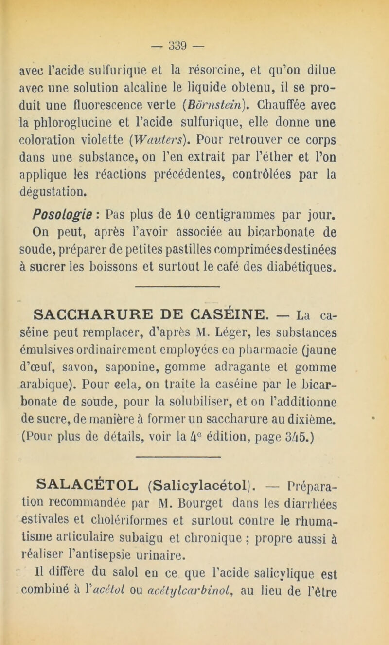 avec l’acide sulfurique et la résorcine, et qu’on dilue avec une solution alcaline le liquide obtenu, il se pro- duit une fluorescence verte (Bornstem). Chauffée avec la phloroglucine et l’acide sulfurique, elle donne une coloration violette {Wautei's). Pour retrouver ce corps dans une substance, on l’en extrait par l’éther et l’on applique les réactions précédentes, contrôlées par la dégustation. Posologie : Pas plus de 10 centigrammes par jour. On peut, après l’avoir associée au bicarbonate de soude, préparer de petites pastilles comprimées destinées à sucrer les boissons et surtout le café des diabétiques. SACCHARURE DE CASÉINE. — La ca- séine peut remplacer, d’après M. Léger, les substances émulsives ordinairement employées en pliarmacie (jaune d’œuf, savon, saponine, gomme adragante et gomme arabique). Pour cela, on traite la caséine par le bicar- bonate de soude, pour la solubiliser, et on l’additionne de sucre, de manière à former un saccharure au dixième. (Pour plus de détails, voir la /i° édition, page 3Zi5.) SALACÉTOL (Salicylacétol). — Prépara- tion recommandée par M. Bourget dans les diarrhées estivales et cholérifoi mes et surtout contre le rhuma- tisme articulaire subaigu et chronique ; propre aussi à réaliser l’antisepsie urinaire. H diffère du salol en ce que l’acide salicylique est combiné à Vacétol ou acéhjlcarbinol, au lieu de l’être