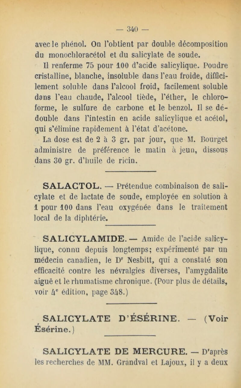 avec le phénol. On l’oblient par double décomposition du monochloracétol et du salicylate de soude. Il renferme 75 pour 100 d’acide salicylique. Poudre cristalline, blanche, insoluble dans l’eau froide, diffici- lement soluble dans l’alcool froid, facilement soluble dans l’eau chaude, l’alcool tiède, l’élher, le chloro- forme, le sulfure de carbone et le benzol. Il se dé- double dans l’intestin en acide salicylique et acélol, qui s’élimine rapidement à l’état d’acétone. La dose est de 2 à 3 gr. par jour, que M. Bourget administre de préférence le matin à jeun, dissous dans 30 gr. d’huile de ricin. SALACTOL. — Prétendue combinaison de sali- cylate et de lactate de soude, employée en solution à 1 pour 100 dans l’eau oxygénée dans le traitement local de la diphtérie. SALICYLAMIDE. — Amide de l’acide salicy- lique, connu depuis longtemps; expérimenté par un médecin canadien, le D' Kesbitt, qui a constaté son efficacité contre les névralgies diverses, l’amygdalite aiguë et le rhumatisme chronique. (Pour plus de détails, voir Zi' édition, page3/i8.) SALICYLATE D’ÉSÉRINE. — (Voir Esérine. ) SALICYLATE DE MERCURE. — D’après les recherches de MM. Grandval et Lajoux, il y a deux