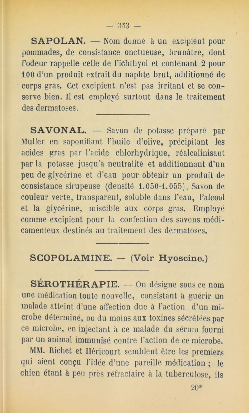 ^53 — SAPOLAN. ■— Nom donné à un excipient pour pommades, de consistance onctueuse, brunâtre, dont l’odeur rappelle celle de l’idithyol et contenant 2 pour 100 d’un produit extrait du naplite brut, additionné de corps gras. Cet excipient n’est pas irritant et se con- serve bien. Il est employé surtout dans le traitement des dermatoses. S A VON AL. — Savon de potasse préparé par Muller en saponifiant l’iiuile d’olive, précipitant les acides gras par l’acide chlorhydrique, réalcalinisant par la potasse jusqu’à neutralité et additionnant d’un peu de glycérine et d’eau pour obtenir un produit de consistance sirupeuse (densité 1.050-1.055). Savon de couleur verte, transparent, soluble dans l’eau, l’alcool et la glycérine, miscible aux corps gras. Employé comme excipient pour la confection des savons médi- camenteux destinés au traitement des dermatoses. SCOPOLAMÎNE. — (Voir Hyoscine.) SÉROTHÉRAPIE. — On désigne sous ce nom une médication toute nouvelle, consistant à guérir un malade atteint d’une affection due à l’action d’un mi- crobe déterminé, ou du moins aux toxines sécrétées par ce microbe, en injectant à ce malade du sérum fourni par un animal immunisé contre l’action de ce microbe. MM. Richet et Héricourt semblent être les premiers qui aient conçu l’idée d’une pareille médication ; le chien étant à peu près réfractaire à la tuberculose, ils 20*