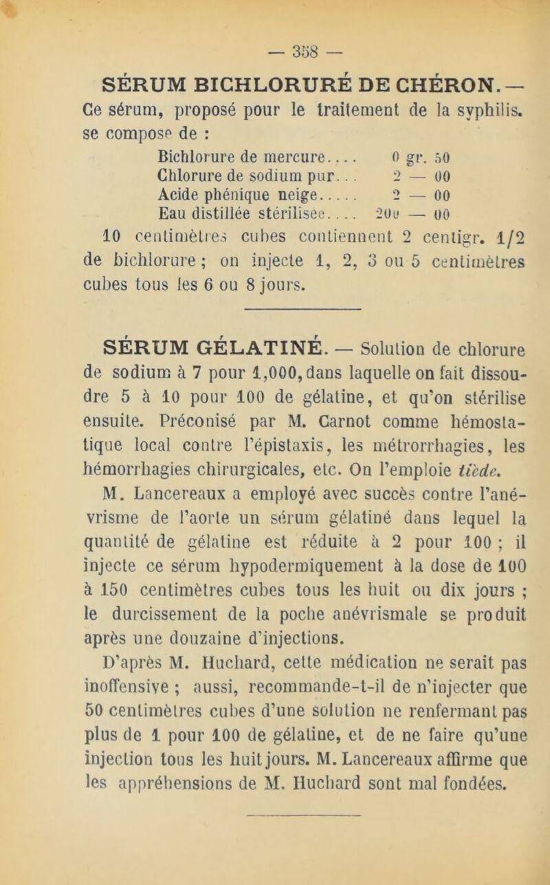 SÉRUM BICHLORURÉ DE CHÉRON.— Ce sérum, proposé pour le traitement de la syphilis. se compose de : Bichlorure de mercure fl gr. 00 Chlorure de sodium pur... 2 — üo Acide phénique neige 2 — 00 Eau distillée stérilisée.... 2i)u — oo 10 cenlimèlres cubes coiUienneiit 2 cenligr. 1/2 de bichlorure ; on injecte 1, 2, 3 ou 5 centimètres cubes tous les 6 ou 8 jours. SÉRUM GÉLATINE. — Solution de chlorure de sodium à 7 pour 1,000, dans laquelle on fait dissou- dre 5 à 10 pour 100 de gélatine, et qu’on stérilise ensuite. Préconisé par M. Carnot comme hémosta- tique local contre l’épistaxis, les métroniiagies, les hémorrhagies chirurgicales, etc. On l’emploie tiede. M. Lancereaux a employé avec succès contre l’ané- vrisme de l’aorte un sérum gélatiné dans lequel la quantité de gélatine est réduite h 2 pour 100 ; il injecte ce sérum hypodermiquement à la dose de lüO à 150 centimètres cubes tous les huit ou dix jours ; le durcissement de la poche auévrismale se produit après une douzaine d’injections. D’après M. Huchard, cette médication ne serait pas inolTensive ; aussi, recommande-t-il de n’injecter que 50 centimètres cubes d’une solution ne renfermant pas plus de 1 pour 100 de gélatine, et de ne faire qu’une injection tous les huit jours. M. Lancereaux affirme que les appréhensions de M. Huchard sont mal fondées.