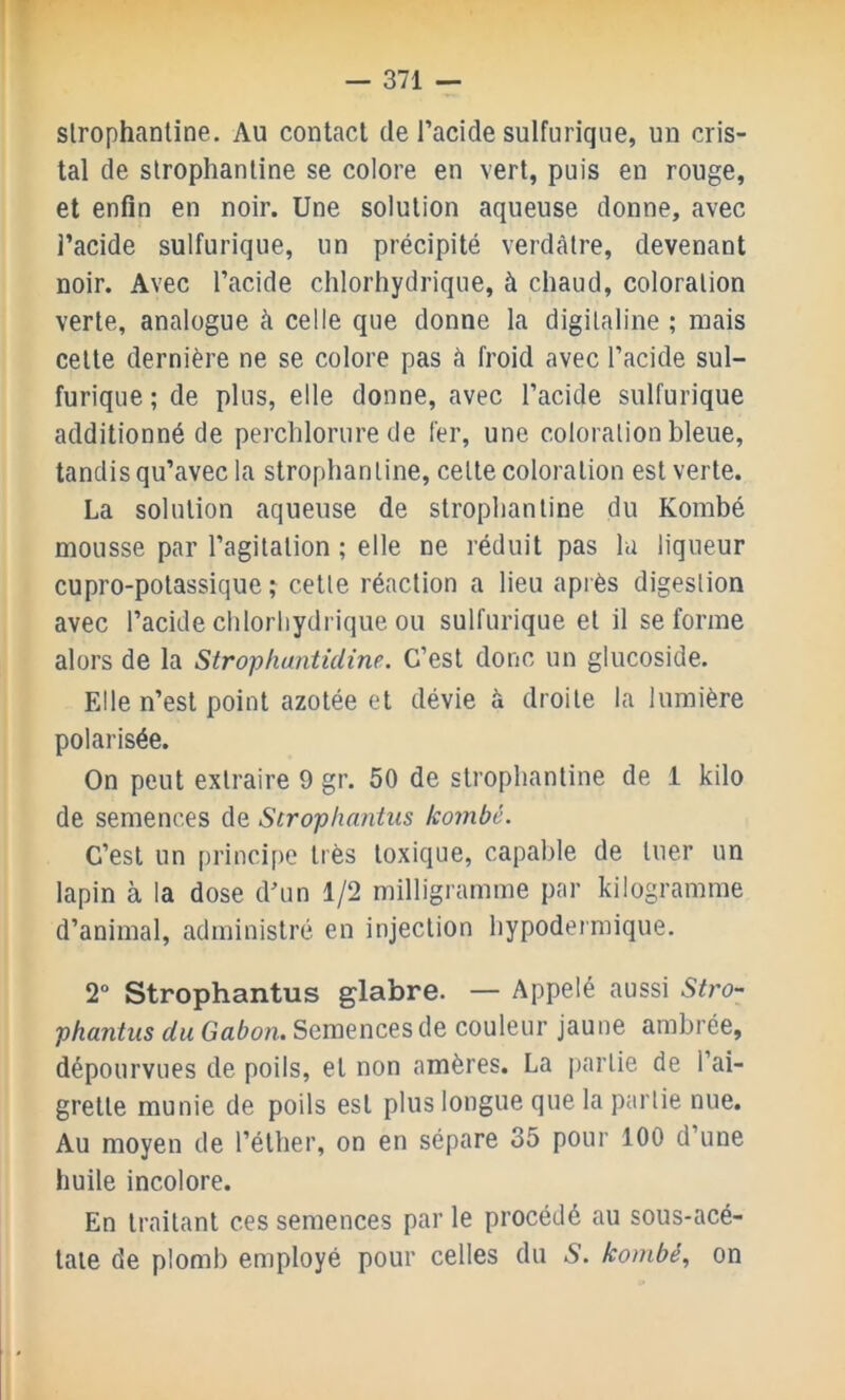 slrophantine. Au contact de l’acide sulfurique, un cris- tal de slrophantine se colore en vert, puis en rouge, et enfin en noir. Une solution aqueuse donne, avec l’acide sulfurique, un précipité verdâtre, devenant noir. Avec l’acide chlorhydrique, à chaud, coloration verte, analogue à celle que donne la digitaline ; mais celte dernière ne se colore pas à froid avec l’acide sul- furique ; de plus, elle donne, avec l’acide sulfurique additionné de perchlorure de 1er, une coloration bleue, tandis qu’avec la strophanline, celle coloration est verte. La solution aqueuse de strophanline du Kombé mousse par l’agitation ; elle ne réduit pas la liqueur cupro-potassique î celle réaction a lieu après digestion avec l’acide chlorliydrique ou sulfurique et il se forme alors de la Strophantidine. C’est donc un glucoside. Elle n’est point azotée et dévie à droite la lumière polarisée. On peut extraire 9 gr. 50 de slrophantine de 1 kilo de semences de Strophanius kombé. C’est un principe très toxique, capable de tuer un lapin à la dose d’un 1/2 milligramme par kilogramme d’animal, administré en injection hypodermique. 2“ Strophantus glabre. — Appelé aussi Stro- phantus du Gabon. Semences de couleur jaune ambrée, dépourvues de poils, et non amères. La partie de l’ai- grette munie de poils est plus longue que la partie nue. Au moyen de l’éther, on en sépare 35 pour 100 d’une huile incolore. En traitant ces semences par le procédé au sous-acé- laie de plomb employé pour celles du S. kombé., on