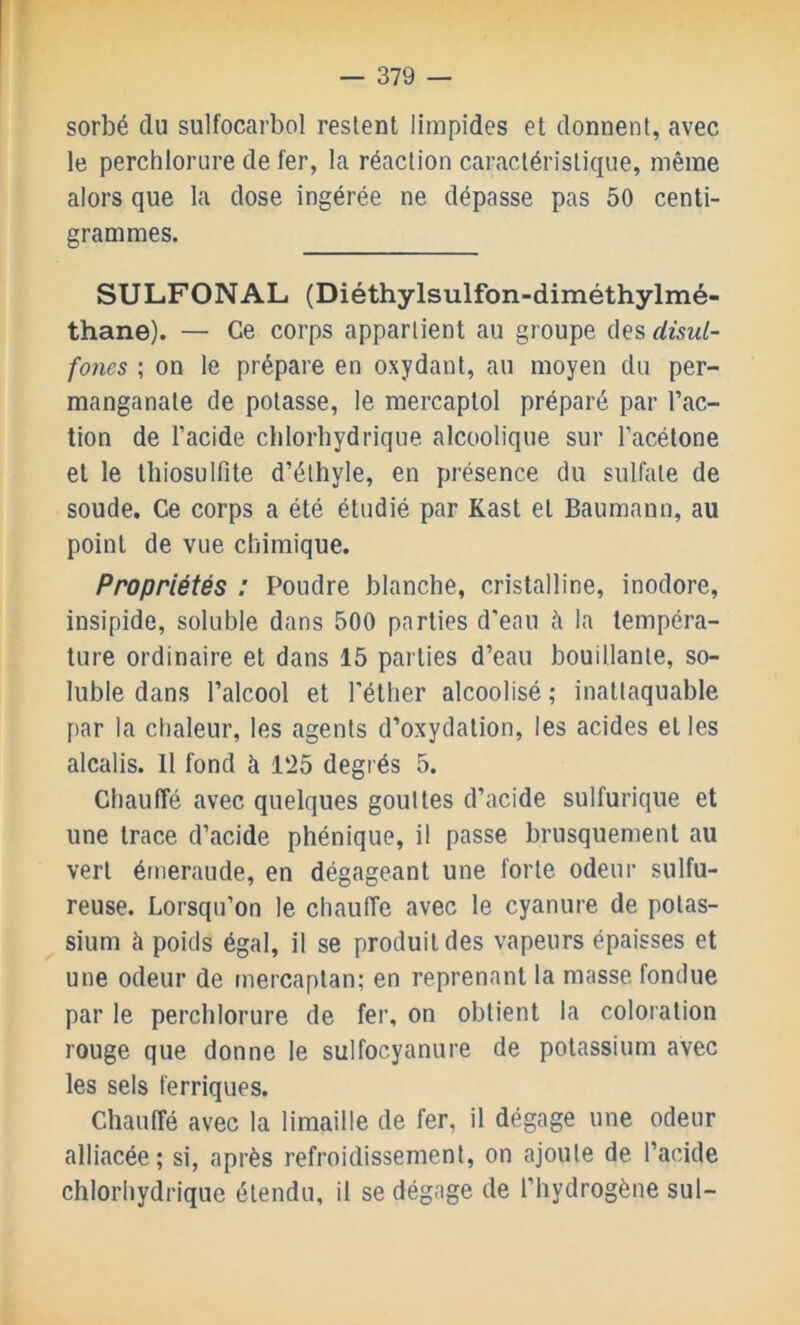 sorbé du sulfocarbol restent limpides et donnent, avec le perchlorure de fer, la réaction caractéristique, même alors que la dose ingérée ne dépasse pas 50 centi- grammes. SULFONAL (Diéthylsulfon-diméthylmé- thane). — Ce corps appartient au groupe des disul- fones ; on le prépare en oxydant, au moyen du per- manganate de potasse, le mercaptol préparé par l’ac- tion de l’acide chlorbydrique alcoolique sur l’acétone et le thiosulfite d’éthyle, en présence du sulfate de soude. Ce corps a été étudié par Kast et Baumann, au point de vue chimique. Propriétés : Poudre blanche, cristalline, inodore, insipide, soluble dans 500 parties d'eau à la tempéra- ture ordinaire et dans 15 parties d’eau bouillante, so- luble dans l’alcool et l'éther alcoolisé ; inattaquable par la chaleur, les agents d’oxydation, les acides et les alcalis. 11 fond à 125 degrés 5. Chauffé avec quelques gouttes d’acide sulfurique et une trace d’acide phénique, il passe brusquement au vert émeraude, en dégageant une forte odeur sulfu- reuse. Lorsqu’on le chauffe avec le cyanure de potas- sium à poids égal, il se produit des vapeurs épaisses et une odeur de mercaptan; en reprenant la masse fondue par le perchlorure de fer, on obtient la coloration rouge que donne le sulfocyanure de potassium avec les sels ferriques. Chauffé avec la limaille de fer, il dégage une odeur alliacée ; si, après refroidissement, on ajoute de l’acide chlorhydrique étendu, il se dégage de l’hydrogène sul-