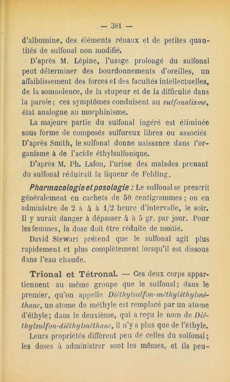 d’albumine, des éléments rénaux et de petites quan- tités de sulfonal non modifié. D’après M. Lépine, l’usage prolougé du sulfonal peut déterminer des bourdonnements d’oreilles, un affaiblissement des forces et des facultés intellectuelles, de la somnolence, de la stupeur et de la difficulté dans la parole; ces symptômes conduisent au sulfonalisme, ' état analogue au morphinisme. La majeure partie du sulfonal ingéré est éliminée sous forme de composés sulfureux libres ou associés D’après Smith, le sulfonal donne naissance dans for- ganisme à de l’acide éthylsulfonique. D’après M. Ph. Lafon, Purine des malades prenant du sulfonal réduirait la liqueur de Fehling. Pharmacologie et posologie : Le sulfonal se prescrit généralement en cachets de 50 centigrammes ; on en administre de 2 à U à 1/2 heure d’intervalle, le soir. Il y aurait danger à dépasser ^ à 5 gr. par jour. Pour les femmes, la dose doit être réduite de moitié. David Stewart prétend que le sulfonal agit plus rapidement et plus complètement lorsqu’il est dissous dans l’eau cliaude. Trional et Tétronal. — Ces deux corps appar- tiennent au même groupe que le sulfonal; dans le premier, qu’on appelle DiHIiylsuLfon-mcthyléthylmé- thane, un atome de méthyle est remplacé par un atome d’éthyle; dans le deuxième, qui a reçu le nom de Dié- thylsulfon-diéthylmélliane, il n’y a plus que de l’éthyle. Leurs propriétés diffèrent peu de celles du sulfonal; les doses à administrer sont les mêmes, et ils peu-