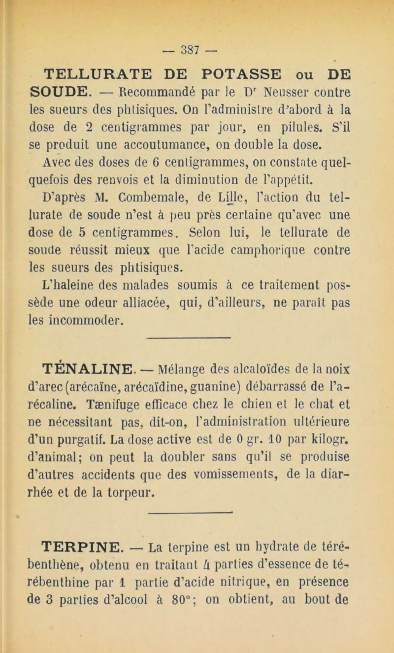 TELLURATE DE POTASSE ou DE SOUDE. — Recommandé par le D Neusser contre les sueurs des phtisiques. On l’administre d’abord à la dose de 2 centigrammes par jour, en pilules. S’il se produit une accoutumance, on double la dose. Avec des doses de 6 centigrammes, on constate quel- quefois des renvois et la diminution de l’appétit. D’après M. Combemale, de Lüle, l’action du tel- lurate de soude n’est à f>eu près certaine qu’avec une dose de 5 centigrammes. Selon lui, le tellurate de soude réussit mieux que l’acide camphoi'ique contre les sueurs des phtisiques. L’haleine des malades soumis à ce traitement pos- sède une odeur alliacée, qui, d’ailleurs, ne paraît pas les incommoder. TÉNALINE. — Mélange des alcaloïdes de la noix d’arec (arécaïne, arécaïdine, guanine) débarrassé de l’a- récaline. Tænifuge efficace chez le chien et le chat et ne nécessitant pas, dit-on, l’administration ultérieure d’un purgatif. La dose active est de 0 gr. 10 par kilogr. d’animal; on peut la doubler sans qu’il se produise d’autres accidents que des vomissements, de la diar- rhée et de la torpeur. TERPINE. — La terpine est un hydrate de téré- benthène, obtenu en traitant Ix parties d’essence de té- rébenthine par 1 partie d’acide nitrique, en présence de 3 parties d’alcool à 80; on obtient, au bout de