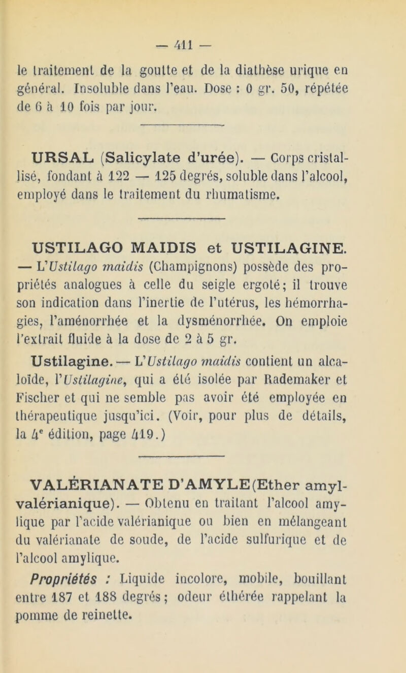 le Iraitemenl de la goutte et de la diathèse urique en général. Insoluble dans l’eau. Dose : 0 gr. 50, répétée de 6 à 10 fois par jour. URSAL (Salicylate d’urée). — Corps cristal- lisé, fondant à 122 — 125 degrés, soluble dans l’alcool, employé dans le traitement du rhumatisme. USTILAGO MAIDIS et USTILAGINE. — VUstilago maiclis (Champignons) possède des pro- priétés analogues à celle du seigle ergoté; il trouve son indication dans l’inertie de l’utérus, les hémorrha- gies, l’aménorrhée et la dysménorrhée. On emploie l’extrait fluide à la dose de 2 à 5 gr. Ustilagine.— VUstilago maidis contient un alca- loïde, VUslüagine^ qui a été isolée par Rademaker et Fischer et qui ne semble pas avoir été employée en thérapeutique jusqu’ici. (Voir, pour plus de détails, la Zi® édition, page /U9.) VALÉRIANATE D’AMYLE (Ether amyl- valérianique). — Obtenu en traitant l’alcool amy- lique par l’acide valérianique ou bien en mélangeant du valérianate de soude, de l’acide sulfurique et de l’alcool amylique. Propriétés : Liquide incolore, mobile, bouillant entre 187 et 188 degrés; odeur élbérée rappelant la pomme de reinette.