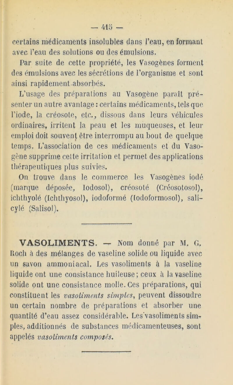 avec l’eau des solutions ou des émulsions. Par suite de cette propriété, les Vasogènes forment des émulsions avec les sécrétions de l’organisme et sont ainsi rapidement absorbés. L’usage des préparations au Vasogènc paraît pré- senter un autre avantage : certains médicaments, tels que l’iode, la créosote, etc., dissous dans leurs véhicules ordinaires, irritent la peau et les muqueuses, et leur emploi doit souvent être interrompu au bout de quelque temps. L’association de ces médicaments et du Vaso- gène supprime cette irritation et permet des applications thérapeutiques plus suivies. On trouve dans le commerce les Vasogènes iodé (marque déposée, lodosol), créosoté (C.réosotosol), ichthyolé (Ichthyosol), iodoformé (todoformosol), sali- cylé (Salisol). VASOLIMENTS. — Nom donné par M. O. Iloch à des mélanges de vaseline solide ou liquide avec un savon ammoniacal. Les vasoliments à la vaseline liquide ont une consistance liuileuse; ceux à la vaseline solide ont une consistance molle. Ces préparations, qui constituent les vasoliments simples, peuvent dissoudre un certain nombre de préparations et absorber une quantité d’eau assez considérable. Les'vasoliments sim- ples, additionnés de substances médicamenteuses, sont appelés vasoliments composés.