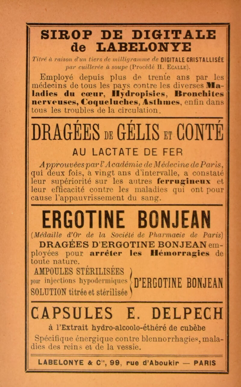 SIROP DE DIGITALE de LABELONYE 2'ilnl à raison d’un tiers de milligramme de DIGITALE CRISTALLISÉE par cuillerée à soupe (Procédé II. Ecalle). Employé depuis plus de trente ans par les médecins de tous les pays contre les diverses Ma- ladies du cœur, Ilydropisies, Oroncliites nerveuses, Coqueluches, Asllimes, enfin dans tous les troubles de la circulation. DRAGEES DE GELIS et CONTE AU LACTATE DE FER Approuvées par VA cadémie de Médecine de Paris, qui deux fois, à vingt ans d’intervalle, a constaté leur supériorité sur les antres ferruj;iiieux et leur efficacité contre les maladies qui ont pour cause l’appauvrissement du sang. ERGOTINE BONJEAN {Médaille d’Or de la Société de Pharmacie de Paris) DRAGÉES D’ERGOTINE BONJEAN em- ployées pour arrêter les Hémorragies de toute nature, AMPOULES STÉRILISÉES ) pour injections hypodenniques D’ERGOTINE BONJEAN SOLUTION titrée et stérilisée \ CAPSULES E. DELPECH à l’Extrait hydro-alcoolo-éthéré de cubèbe Spécifique énergique contre blennorrhagies, mala- dies des reins et de la vessie. LABELONYE & C“, 99, rue d’Aboukir — PARIS