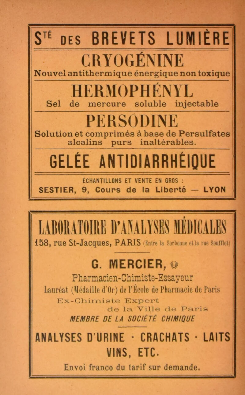 DES BREVETS LUMIÈRE CKYOGÉNINE Nouvel antithermique énergique non toxique HËRMOPHÉNYL Sel de mercure soluble injectable j PERSODINE Solution et comprimés à base de Persulfates alcalins purs inaltérables. GELÉE ANTIDIARRHÉIQUE I ÉCHANTILLONS ET VENTE EN GROS : SESTIER, 9, Cours de la Liberté — LYON | 158, rue St-Jacques, PARIS (Entre la Sorbonne etla rue Soufflet) G. IYIERCIER;t> Pharmacien-CMmiste-Essayeur Lauréat (Médaille d’Or) de l’École de Pharmacie de Paris Ex-Chimiste Expert cTe la Ville cle Paris MEMBRE DE LA SOCIETE CHIMIQUE ANALYSES O’URINE - CRACHATS ■ LAITS VINS, ETC. Envoi franco du tarif sur demande.