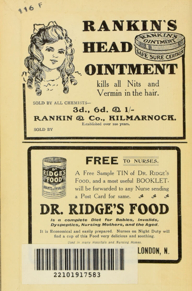 RANKIN'S HEAD OINTMENT kills all Nits and Vermin in the hair. SOLD BY ALL CHEMISTS— 3d., 6d. (Si 1/- RANKIN (& Co., KILMARNOCK. Established over ioo years. TO NURSES. A Free Sample TIN of Dr. RlDGES Food, and a most useful BOOKLET, will be forwarded to any Nurse sending a Post Card for same. *5* ^ DR. RIDGE’S FOOD Is a complete Diet for Babies, Invalids, Dyspeptics, Nursing Mothers, and the Aged. It is Economical and easily prepared. Nurses on Night Duty will find a cup of this Food very delicious and soothing. Used in many Hospitals and Nursing Homes. LONDON, N. 22101917583
