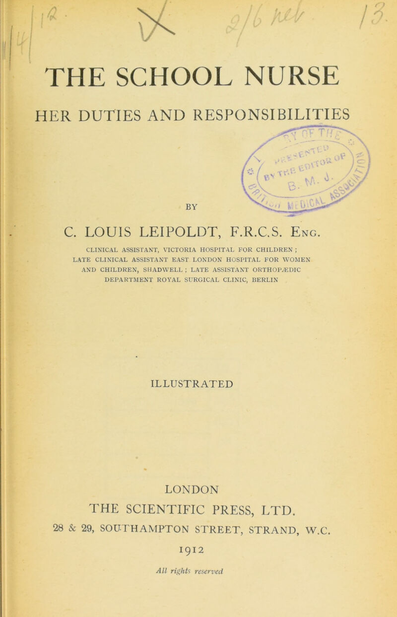 HER DUTIES AND RESPONSIBILITIES C. LOUIS LEIPOLDT, F.R.C.S. Eng. CLINICAL ASSISTANT, VICTORIA HOSPITAL FOR CHILDREN ; LATE CLINICAL ASSISTANT EAST LONDON HOSPITAL FOR WOMEN AND CHILDREN, SHADWELL ; LATE ASSISTANT ORTHOPAEDIC DEPARTMENT ROYAL SURGICAL CLINIC, BERLIN ILLUSTRATED LONDON THE SCIENTIFIC PRESS, LTD. 28 & 29, SOUTHAMPTON STREET, STRAND, W.C. 1912 All rights reserved