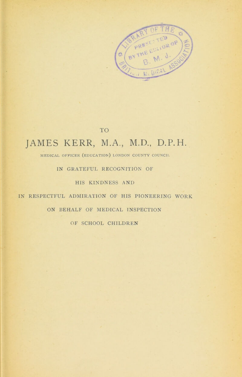 TO JAMES KERR, M.A., M.D., D.P.H. MEDICAL OFFICER (EDUCATION) LONDON COUNTY COUNCIL IN GRATEFUL RECOGNITION OF HIS KINDNESS AND IN RESPECTFUL ADMIRATION OF HIS PIONEERING WORK ON BEHALF OF MEDICAL INSPECTION OF SCHOOL CHILDREN