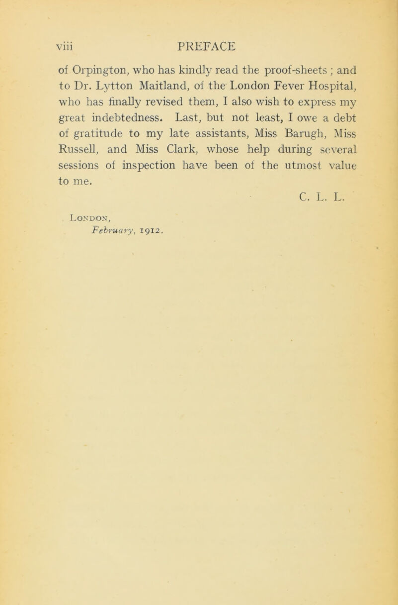 of Orpington, who has kindly read the proof-sheets ; and to Dr. Lytton Maitland, of the London Fever Hospital, who has finally revised them, I also wish to express my great indebtedness. Last, but not least, I owe a debt of gratitude to my late assistants, Miss Barugh, Miss Russell, and Miss Clark, whose help during several sessions of inspection have been of the utmost value to me. London, February, 1912. C. L. L.
