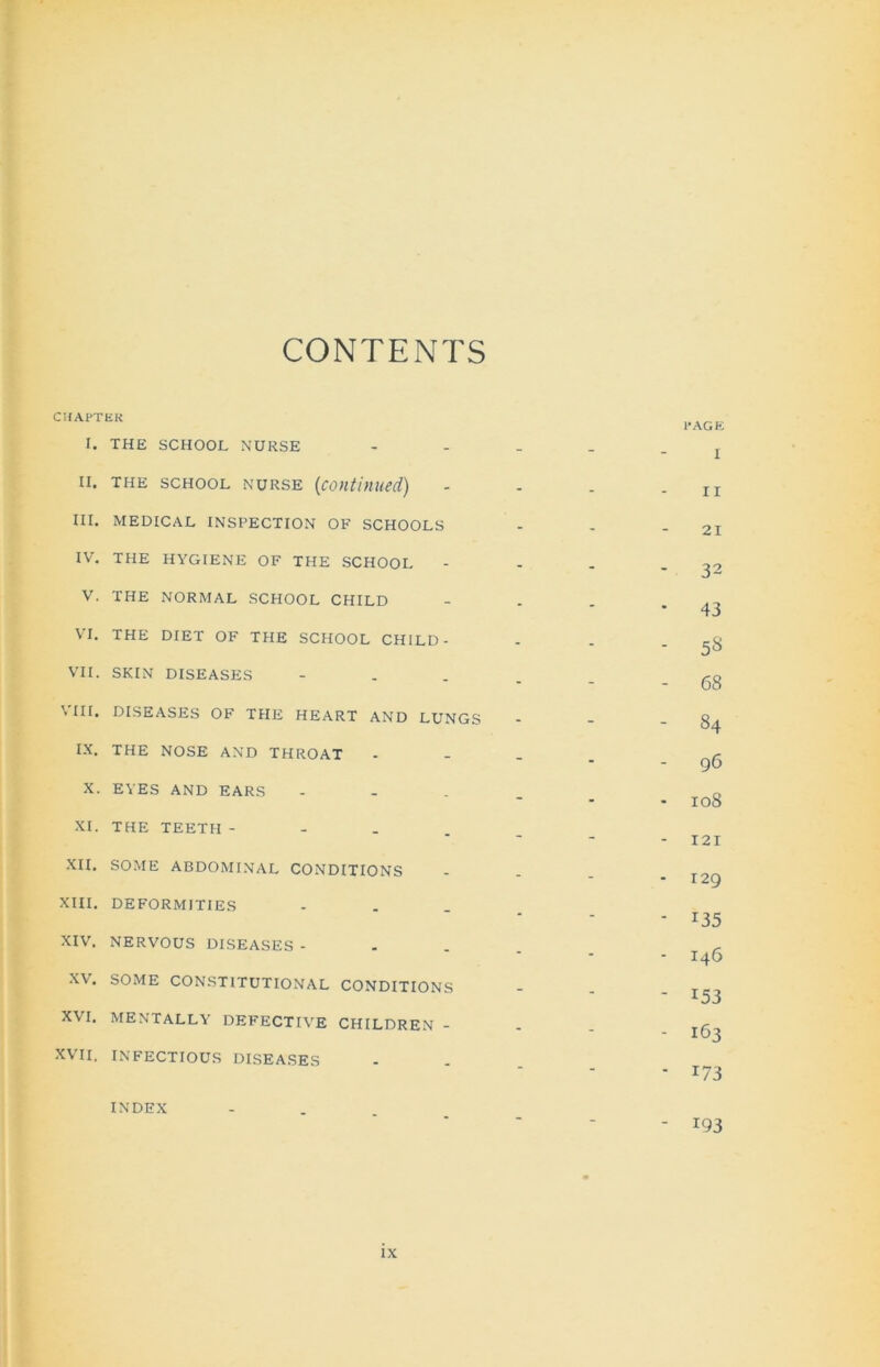 CONTENTS CHAPTER I. THE SCHOOL NURSE _ _ PAGE I ii. the school nurse (continued) - - - I I III. medical inspection of schools - - - 21 IV. THE HYGIENE OF THE SCHOOL - - - 32 V. THE NORMAL SCHOOL CHILD - - • 43 VI. THE DIET OF THE SCHOOL CHILD- - - . 5S VII. SKIN DISEASES - - - 68 VIII. DISEASES OF THE HEART AND LUNGS - - - 84 IX. THE NOSE AND THROAT - - - 96 X. EYES AND EARS - - - 108 XI. THE TEETH -  “ 121 XII. SOME ABDOMINAL CONDITIONS - - . 129 XIII. DEFORMITIES “ * r35 XIV. NERVOUS DISEASES - “ “ 140 X\. SOME CONSTITUTIONAL CONDITIONS - - - 153 XVI. MENTALLY DEFECTIVE CHILDREN - - - - 163 XVII. INFECTIOUS DISEASES i/3 INDEX “ I93