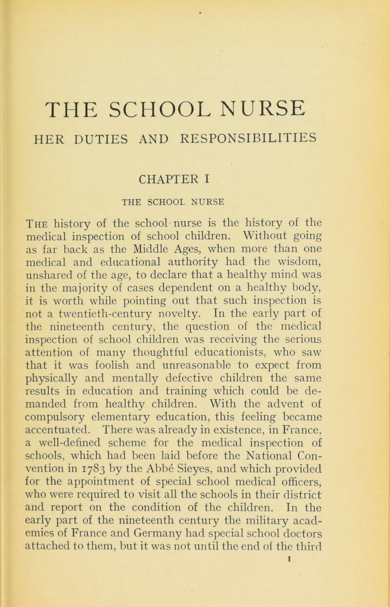 HER DUTIES AND RESPONSIBILITIES CHAPTER I THE SCHOOL NURSE The history of the school nurse is the history of the medical inspection of school children. Without going as far back as the Middle Ages, when more than one medical and educational authority had the wisdom, unshared of the age, to declare that a healthy mind was in the majority of cases dependent on a healthy body, it is worth while pointing out that such inspection is not a twentieth-century novelty. In the early part of the nineteenth century, the question of the medical inspection of school children was receiving the serious attention of many thoughtful educationists, who saw that it was foolish and unreasonable to expect from physically and mentally defective children the same results in education and training which could be de- manded from healthy children. With the advent of compulsory elementary education, this feeling became accentuated. There was already in existence, in France, a well-defined scheme for the medical inspection of schools, which had been laid before the National Con- vention in 1783 by the Abbe Sieyes, and which provided for the appointment of special school medical officers, who were required to visit all the schools in their district and report on the condition of the children. In the early part of the nineteenth century the military acad- emies of France and Germany had special school doctors attached to them, but it was not until the end of the third