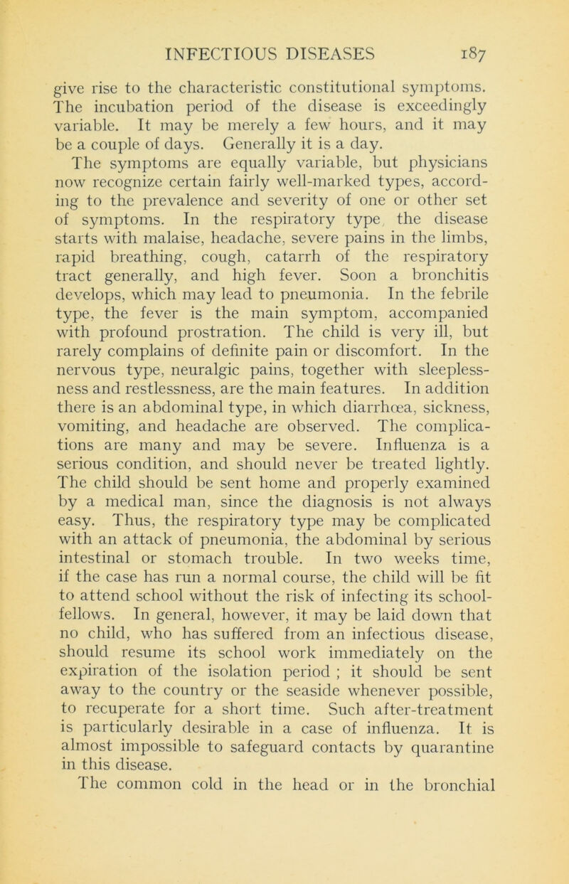 give rise to the characteristic constitutional symptoms. The incubation period of the disease is exceedingly variable. It may be merely a few hours, and it may be a couple of days. Generally it is a day. The symptoms are equally variable, but physicians now recognize certain fairly well-marked types, accord- ing to the prevalence and severity of one or other set of symptoms. In the respiratory type the disease starts with malaise, headache, severe pains in the limbs, rapid breathing, cough, catarrh of the respiratory tract generally, and high fever. Soon a bronchitis develops, which may lead to pneumonia. In the febrile type, the fever is the main symptom, accompanied with profound prostration. The child is very ill, but rarely complains of definite pain or discomfort. In the nervous type, neuralgic pains, together with sleepless- ness and restlessness, are the main features. In addition there is an abdominal type, in which diarrhoea, sickness, vomiting, and headache are observed. The complica- tions are many and may be severe. Influenza is a serious condition, and should never be treated lightly. The child should be sent home and properly examined by a medical man, since the diagnosis is not always easy. Thus, the respiratory type may be complicated with an attack of pneumonia, the abdominal by serious intestinal or stomach trouble. In two weeks time, if the case has run a normal course, the child will be fit to attend school without the risk of infecting its school- fellows. In general, however, it may be laid down that no child, who has suffered from an infectious disease, should resume its school work immediately on the expiration of the isolation period ; it should be sent away to the country or the seaside whenever possible, to recuperate for a short time. Such after-treatment is particularly desirable in a case of influenza. It is almost impossible to safeguard contacts by quarantine in this disease. The common cold in the head or in the bronchial