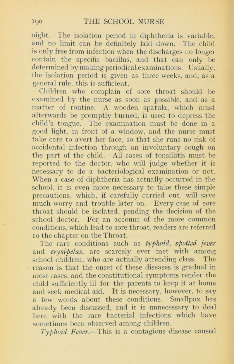 night. The isolation period in diphtheria is variable, and no limit can be definitely laid down. The child is only free from infection when the discharges no longer contain the specific bacillus, and that can only be determined by making periodical examinations. Usually, the isolation period is given as three weeks, and, as a general rule, this is sufficient. Children who complain of sore throat should be examined by the nurse as soon as possible, and as a matter of routine. A wooden spatula, which must afterwards be promptly burned, is used to depress the child’s tongue. The examination must be done in a good light, in front of a window, and the nurse must take care to avert her face, so that she runs no risk of accidental infection through an involuntary cough on the part of the child. All cases of tonsillitis must be reported to the doctor, who will judge whether it is necessary to do a bacteriological examination or not. When a case of diphtheria has actually occurred in the school, it is even more necessary to take these simple precautions, which, if carefully carried out, will save much worry and trouble later on. Every case of sore throat should be isolated, pending the decision of the school doctor. For an account of the more common conditions, which lead to sore throat, readers are referred to the chapter on the Throat. The rare conditions such as typhoid, spotted fever and erysipelas, are scarcely ever met with among school children, who are actually attending class. The reason is that the onset of these diseases is gradual in most cases, and the constitutional symptoms render the child sufficiently ill for the parents to keep it at home and seek medical aid. It is necessary, however, to say a few words about these conditions. Smallpox has already been discussed, and it is unnecessary to deal here with the rare bacterial infections which have sometimes been observed among children. Typhoid Fever.—This is a contagious disease caused