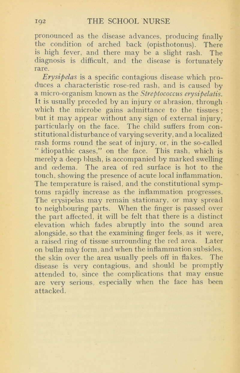 pronounced as the disease advances, producing finally the condition of arched back (opisthotonus). There is high fever, and there may be a slight rash. The diagnosis is difficult, and the disease is fortunately rare. Erysipelas is a specific contagious disease which pro- duces a characteristic rose-red rash, and is caused by a micro-organism known as the Streptococcus erysipelatis. It is usually preceded by an injury or abrasion, through which the microbe gains admittance to the tissues ; but it may appear without any sign of external injury, particularly on the face. The child suffers from con- stitutional disturbance of varying severity, and a localized rash forms round the seat of injury, or, in the so-called “ idiopathic cases,” on the face. This rash, which is merely a deep blush, is accompanied by marked swelling and oedema. The area of red surface is hot to the touch, showing the presence of acute local inflammation. The temperature is raised, and the constitutional symp- toms rapidly increase as the inflammation progresses. The erysipelas may remain stationary, or may spread to neighbouring parts. When the finger is passed over the part affected, it will be felt that there is a distinct elevation which fades abruptly into the sound area alongside, so that the examining finger feels as it were, a raised ring of tissue surrounding the red area. Later on bullae may form, and when the inflammation subsides, the skin over the area usually peels off in flakes. The disease is very contagious, and should be promptly attended to, since the complications that may ensue are very serious, especially when the face has been attacked.