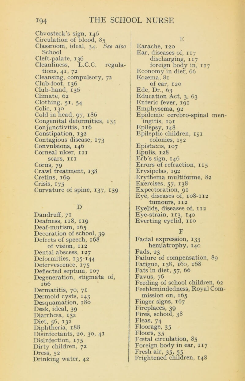 Chvosteck’s sign, 146 Circulation of blood, 85 Classroom, ideal, 34. See also School Cleft-palate, 136 Cleanliness, L.C.C. regula- tions, 41, 72 Cleansing, compulsory, 72 Club-foot, 136 Club-hand, 136 Climate, 62 Clothing, 51, 54 Colic, 130 Cold in head, 97, 186 Congenital deformities, 135 Conjunctivitis, 116 Constipation, 132 Contagious disease, 173 Convulsions, 146 Corneal ulcer, in scars, in Corns, 79 Crawl treatment, 138 Cretins, 169 Crisis, 175 Curvature of spine, 137, 139 D Dandruff, 71 Deafness, 118, 119 Deaf-mutism, 165 Decoration of school, 39 Defects of speech, 168 of vision, 112 Dental abscess, 127 Deformities, 135-144 Defervescence, 175 Deflected septum, 107 Degeneration, stigmata of, 166 Dermatitis, 70, 71 Dermoid cysts, 143 Desquamation, 180 Desk, ideal, 39 Diarrhoea, 132 Diet, 56, 132 Diphtheria, 188 Disinfectants, 20, 30, 41 Disinfection, 175 Dirty children, 72 Dress, 52 Drinking water, 42 E Earache, 120 Ear, diseases of, 117 discharging, 117 foreign body in, 117 Economy in diet, 66 Eczema, 81 of ear, 120 Ede, Dr., 63 Education Act, 3, 63 Enteric fever, 191 Emphysema, 92 Epidemic cerebro-spinal men- ingitis, 191 Epilepsy, 148 Epileptic children, 151 colonies, 152 Epistaxis, 107 Epulis, 128 Erb’s sign, 146 Errors of refraction, 115 Erysipelas, 192 Erythema multiforme, 82 Exercises, 57, 138 Expectoration, 91 Eye, diseases of, 108-112 tumours, 112 Eyelids, diseases of, 112 Eye-strain, 113, 140 Everting eyelid, no F Facial expression, 133 hemiatrophy, 140 Fads, 23 Failure of compensation, 89 Fatigue, 138, 160, 168 Fats in diet, 57, 66 Favus, 76 Feeding of school children, 62 Feeblemindedness, Royal Com- mission on, 165 Finger signs, 167 Fireplaces, 39 Fires, school, 38 Fleas, 74 Floorage, 35 Floors, 35 Foetal circulation, 85 Foreign body in ear, 117 Fresh air, 35, 55 Frightened children, 148