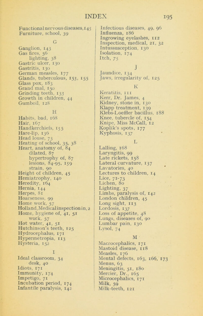 Functional nervous diseases, 145 Furniture, school, 39 G Ganglion, 143 Gas fires, 56 lighting, 38 Gastric ulcer, 130 Gastritis, 130 German measles, 177 Glands, tuberculous, 153, 155 Glass pox, 183 Grand mal, 150 Grinding teeth, 133 Growth in children, 44 Gumboil, 128 H Habits, bad, 168 Hah, 167 Handkerchiefs, 155 Hare-lip, 136 Head louse, 73 Heating of school, 35, 38 Heart, anatomy of, 84 dilated, 87 hypertrophy of, 87 lesions, 84-95, 159 strain, 90 Height of children, 45 Hemiatrophy, 140 Heredity, 164 Hernia, 144 Herpes, Si Hoarseness, 99 Home work, 57 Holland, Medical inspection in, 2 Home, hygiene of, 41, 51 work, 57 Hot water, 41, 51 Hutchinson’s teeth, 125 Hydrocephalus, 171 Hypermetropia, 113 Hysteria, 152 I Ideal classroom, 34 desk, 40 Idiots, 171 Immunity, 174 Impetigo, 71 Incubation period, 174 Infantile paralysis, 142 Infectious diseases, 49, 96 Influenza, 186 Ingrowing eyelashes, 112 Inspection, medical, 21, 32 Intussusception, 130 Isolation, 174 Itch, 75 J jaundice, 134 Jaws, irregularity of, 125 Iv Keratitis, in Kerr, Dr. James, 4 Kidney, stone in, 130 Klapp treatment, 139 Klebs-Loeffler bacillus, 188 Knee, tubercle of, 154 Knipe, Miss McCall, 12 Koplik’s spots, 177 Kyphosis, 137 L Lalling, 168 Laryngitis, 99 Late rickets, 158 Lateral curvature, 137 Lavatories, 40 Lectures to children, 14 Lice, 71-73 Lichen, 80 Lighting, 37 Limbs, paralysis of, 142 London children, 45 Long sight, 113 Lordosis, 137 Loss of appetite, 48 Lungs, diseases of, 90 Lumbar pain, 130 Lysol, 74 M Macrocephalics, 171 Mastoid disease, 118 Measles, 176 Mental defects, 163, 166, 173 Menus, 63 Meningitis, 51, 180 Mercier, Dr., 165 Microcephalies, 171 Milk, 59 Milk-teeth, 121