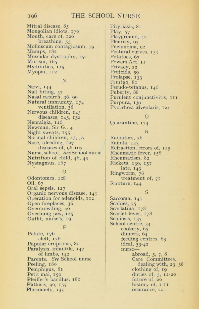 Mitral disease, 85 Mongolian idiots, 170 Mouth, care of, 126 breathing, 55 Molluscum contagiosum, 79 Mumps, 182 Muscular dystrophy, 152 Mutism, 165 Mydriatics, 115 Myopia, 112 N Naevi, 144 Nail biting, 57 Nasal catarrh, 96, 99 Natural immunity, 174 ventilation, 36 Nervous children, 143 diseases, 145, 152 Neuralgia, 126 Newman, Sir G., 4 Night sweats, 155 Normal children, 43, 57 Nose, bleeding, 107 diseases of, 96-107 Nurse, school. See School nurse Nutrition of child, 46, 49 Nystagmus, 167 O Odontomes, 128 Oil, 67 Oral sepsis, 127 Organic nervous disease, 145 Operation for adenoids, 102 Open fireplaces, 36 Overcrowding, 40 Overhung jaw, 125 Outfit, nurse’s, 19 P Palate, 176 cleft, 136 Papular eruptions, 80 Paralysis, infantile, 142 of limbs, 142 Parents. See School nurse Peeling, 180 Pemphigus, 81 Petit mal, 150 Pfeiffer’s bacillus, 180 Phthisis, 90, 155 Phocomely, 135 Pityriasis, 81 play, 57 Playground, 42 Pleurisy, 93 Pneumonia, 92 Postural curves, 139 Potatoes, 67 Powers Act, 11 Privacy, 22 Proteids, 59 Prolapse, 133 Piuiigo, 80 Pseudo-tetanus, 146 Puberty, 88 Purulent conjunctivitis, 111 Purpura, 130 Pyorrhoea alveolaris, 124 Q Quarantine, 174 R Radiators, 36 Ranula, 143 Refraction, errors of, 115 Rheumatic fever, 158 Eiheumatism, 82 Rickets, 139, 157 late, 143 Ringworm, 76 treatment of, 77 Rupture, 144 S Sarcoma, 143 Scabies, 75 Scarlatina, 178 Scarlet fever, 178 Scoliosis, 137 School centre, 34 cookery, 65 dinners, 64 feeding centres, 63 ideal, 33-42 nurse— abroad, 5, 7, 8 Care Committees, dealing with, 23, 58 clothing of, 19 duties of, 5, 12-20 future of, 20 history of, 1-11 insurance, 20