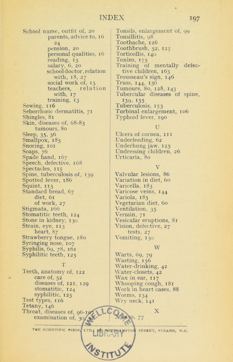 School nurse, outfit of, 20 parents, advice to, 16 24 pension, 20 personal qualities, 16 reading, 15 salary, 6, 20 school doctor, relation with, 18, 27 social work of, 15 teachers, relation with, 17 training, 13 Sewing, 116 Seborrhceic dermatitis, 71 Shingles, 81 Skin, diseases of, 68-83 tumours, 80 Sleep, 35, 56 Smallpox, 185 Snoring, 101 Soaps, 76 Spade hand, 167 Speech, defective, 168 Spectacles, 115 Spine, tuberculosis of, 139 Spotted fever, 186 Squint, 113 Standard bread, 67 diet, 61 of work, 27 Stigmata, 166 Stomatitic teeth, 124 Stone in kidney, 130 Strain, eye, 113 heart, 87 Strawberry tongue, 180 Syringing nose, 107 Syphilis, 69, 78, 161 Syphilitic teeth, 125 T Teeth, anatomy of, 122 care of, 52 diseases of, 121, 129 stomatitic, 124 syphilitic, 125 Test types, 116 Tetany, 146 Throat, diseases of, 96-I£5aA-( examination of, 30^^^' 7 Tonsils, enlargement of, 99 Tonsillitis, 98 Toothache, 126 Toothbrush, 52, 125 Torticollis, 140 Toxins, 175 Training of mentally defec- tive children, 163 Trousseau’s sign, 146 Truss, 144, 156 Tumours, 80, 128, 143 Tubercular diseases of spine, i39» i55 Tuberculosis, 153 Turbinal enlargement, 106 Typhoid fever, 190 U Ulcers of cornea, 111 Underfeeding, 62 Underhung jaw, 125 Undressing children, 26 Urticaria, 80 Valvular lesions, 86 Variation in diet, 60 Varicella, 183 Varicose veins, 144 Variola, 185 Vegetarian diet, 60 Ventilation, 35 Vermin, 71 Vesicular eruptions, 81 Vision, defective, 27 tests, 27 Vomiting, 130 W Warts, 69, 79 Wasting, 156 Water-drinking, 42 Water-closets, 42 Wax in ear, 117 Whooping cough, 181 Work in heart cases, 88 Worms, 134 Wry neck, 141 X the scientific tressJ ltd. ,:r '• ••••’ w TOS STREET, STRAND, W.C.