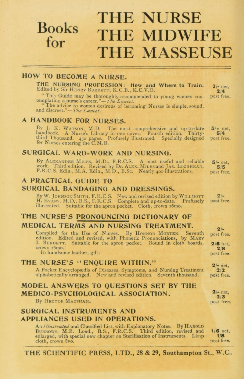 Books for THE NURSE THE MIDWIFE THE MASSEUSE HOW TO BECOME A NURSE. THE NURSING PROFESSION : How and Where to Train. Edited by Sir Henry Burdett, K.C.B., K.C.V.O. “This Guide may be thoroughly recommended to young women con- templating a nurse’s career.”— l he Lancet. “ The advice to women desirous of becoming Nurses is simple, sound, and discreet.”—The Lancet. A HANDBOOK FOR NURSES. By J. K. Watson, M.D. The most comprehensive and up-to-date handbook. A Nurse’s Library in one cover. Fourth edition. Thirty- third Thousand. 450 pages. Profusely illustrated. Specially designed for Nurses entering the C.M.B. SURGICAL WARD=WORK AND NURSING. By Alexander Miles, M.D., F.R.C.S. A most useful and reliable work. Third edition. Revised by Dr. Alex. Miles and Jas. Lochhf.ad, F.R.C.S. Edin., M.A. Edin., M.D., B.Sc. Nearly 400 illustrations. A PRACTICAL GUIDE TO SURGICAL BANDAGING AND DRESSINGS. By W. Johnson Smith, F.R.C.S. New and revised edition by Willmott H. Evans, M.D., B.S., F.R.C.S. Complete and up-to-date. Profusely illustrated. Suitable for the apron pocket. Cloth, crown i6mo. THE NURSE’S PRONOUNCING DICTIONARY OF MEDICAL TERMS AND NURSING TREATMENT. Compiled for the Use of Nurses. By Honnor Morten. Seventh edition. Edited and revised, with Phonetic Pronunciations, by Mary I. Burdett. Suitable for the apron pocket. Bound in cloth boards, crown i6mo. In handsome leather, gilt. THE NURSE’S “ENQUIRE WITHIN.” A Pocket Encyclopaedia of Diseases, Symptoms, and Nursing Treatment alphabetically arranged. New and revised edition. Seventh thousand. MODEL ANSWERS TO QUESTIONS SET BY THE MEDICO PSYCHOLOGICAL ASSOCIATION. By Hector Macphail. SURGICAL INSTRUMENTS AND APPLIANCES USED IN OPERATIONS. An Illustrated and Classified List, with Explanatory Notes. By Harold Burrows, M.B. Lond., B.S., F.R.C.S. Third edition, revised and enlarged, with special new chapter on Sterilisation of Instruments. Limp cloth, crown 8vo. 2/- net, 2/4 post free. 5/- net, 5/4 post free. 51- net, 5/5 post free. 2 /- post free. 21- post free. 2/6 tlet, 2/8 post free. 2/- net, 2/2 post free. 21- net, 2/3 post free. 1/6 net, 1/8 post free.