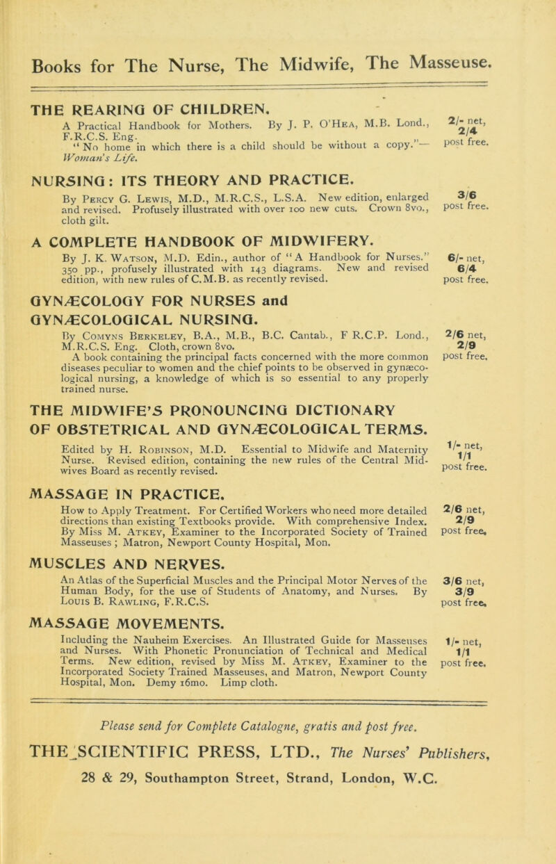 Books for The Nurse, lhe Midwife, The Masseuse THE REARING OF CHILDREN. A Practical Handbook for Mothers. By J. P. O Hea, M.B. Lond., F.R.C.S. Eng. “ No home in which there is a child should be without a copy. Woman's Life. NURSING: ITS THEORY AND PRACTICE. By Percy G. Lewis, M.D., M.R.C.S., L.S.A. New edition, enlarged and revised. Profusely illustrated with over ioo new cuts. Crown 8vo., cloth gilt. A COMPLETE HANDBOOK OF MIDWIFERY. By J. K. Watson, M.D. Edin., author of “A Handbook for Nurses.’ 350 pp., profusely illustrated with 143 diagrams. New and revised edition, with new rules of C.M.B. as recently revised. GYNAECOLOGY FOR NURSES and GYNAECOLOGICAL NURSING. By Comyns Berkeley, B.A., M.B., B.C. Cantab., F R.C.P. Lond., M.R.C.S. Eng. Cloth, crown 8vo. A book containing the principal facts concerned with the more common diseases peculiar to women and the chief points to be observed in gynaeco- logical nursing, a knowledge of which is so essential to any properly trained nurse. THE MIDWIFE’S PRONOUNCING DICTIONARY OF OBSTETRICAL AND GYNAECOLOGICAL TERMS. Edited by H. Robinson, M.D. Essential to Midwife and Maternity Nurse. Revised edition, containing the new rules of the Central Mid- wives Board as recently revised. MASSAGE IN PRACTICE. How to Apply Treatment. For Certified Workers who need more detailed directions than existing Textbooks provide. With comprehensive Index. By Miss M. Atkey, Examiner to the Incorporated Society of Trained Masseuses; Matron, Newport County Hospital, Mon. MUSCLES AND NERVES. An Atlas of the Superficial Muscles and the Principal Motor Nerves of the Human Body, for the use of Students of Anatomy, and Nurses. By Louis B. Rawling, F.R.C.S. MASSAGE MOVEMENTS. Including the Nauheim Exercises. An Illustrated Guide for Masseuses and Nurses. With Phonetic Pronunciation of Technical and Medical Terms. New edition, revised by Miss M. Atkey, Examiner to the Incorporated Society Trained Masseuses, and Matron, Newport County Hospital, Mon. Demy i6mo. Limp cloth. 2/- net, 2/4 post free. 3/6 post free. 61- net, 6/4 post free. 2/6 net, 2/9 post free. 1/- net, 1/1 post free. 2/6 net, 2/9 post free. 3/6 net, 3/9 post free. 1/- net, 1/1 post free. Please send for Complete Catalogue, gratis and post free. THE;SCIENTIFIC PRESS, LTD., The Nurses’ Publishers,