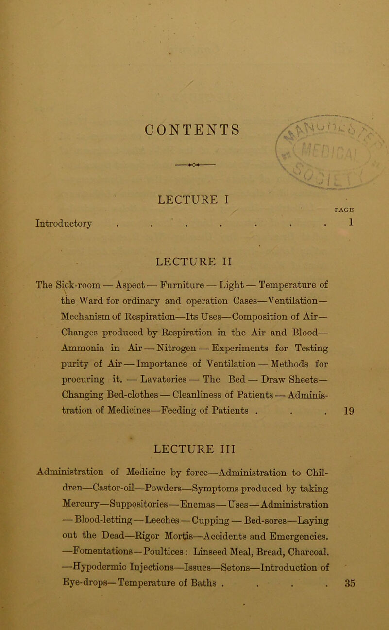 CONTENTS KX LECTURE I Introductory . . LECTURE II The Sick-room — Aspect — Furniture — Light — Temperature of the Ward for ordinary and operation Cases—Ventilation— Mechanism of Respiration—Its Uses—Composition of Air— Changes produced by Respiration in the Air and Blood— Ammonia in Air — Nitrogen — Experiments for Testing purity of Air — Importance of Ventilation — Methods for procuring it. — Lavatories — The Bed — Draw Sheets— Changing Bed-clothes — Cleanliness of Patients — Adminis- tration of Medicines—Feeding of Patients . . .19 LECTURE III Administration of Medicine by force—Administration to Chil- dren—Castor-oil—Powders—Symptoms produced by taking Mercury—Suppositories—Enemas—Uses—Administration — Blood-letting — Leeches — Cupping — Bed-sores—Laying out the Dead—Rigor Mortis—Accidents and Emergencies. —Fomentations—Poultices: Linseed Meal, Bread, Charcoal. —Hypodermic Injections—Issues—Setons—Introduction of Eye-drops—Temperature of Baths . . . .35 u'1 l: O /A! I V I f ' v t j ' 1 PAGE 1