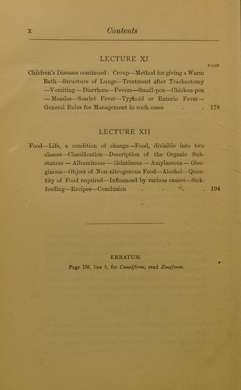 LECTURE XI Children’s Diseases continued : Croup—Method for giving a Warm Bath—Structure of Lungs—Treatment after Tracheotomy —V omiting—Diarrhoea—Fevers—Small-pox—Chicken-pox — Measles^—Scarlet Fever—Typhoid or Enteric Fever— General Rules for Management in such cases LECTURE XII Food—Life, a condition of change—Food, divisible into two classes—Classification—Description of the Organic Sub- stances — Albuminous — Gelatinous — Amylaceous — Olea- ginous—Object of FTon-nitrogenous Food—Alcohol—Quan- tity of Food required—Influenced by various causes—Sick- feeding—Recipes—Conclusion PAGE 178 194 ERRATUM. Page 126, line 5, for Cuneiform, read Ensiform.