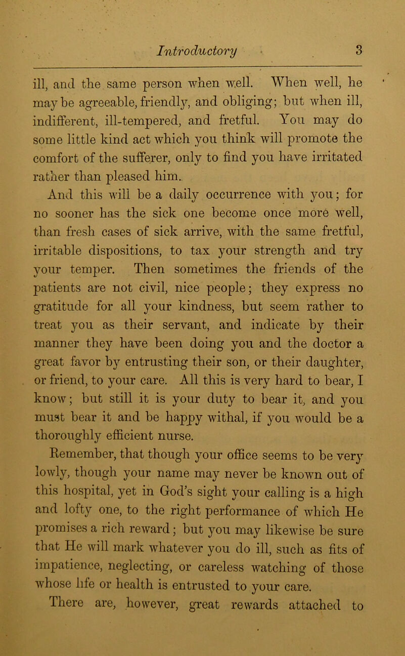 ill, and the same person when well. When well, he maybe agreeable,friendly, and obliging; but when ill, indifferent, ill-tempered, and fretful. You may do some little kind act which you think will promote the comfort of the sufferer, only to find you have irritated rather than pleased him. And this will be a daily occurrence with you; for no sooner has the sick one become once more well, than fresh cases of sick arrive, with the same fretful, irritable dispositions, to tax your strength and try your temper. Then sometimes the friends of the patients are not civil, nice people; they express no gratitude for all your kindness, but seem rather to treat you as their servant, and indicate by their manner they have been doing you and the doctor a great favor by entrusting their son, or their daughter, or friend, to your care. All this is very hard to bear, I know; but still it is your duty to bear it, and you must bear it and be happy withal, if you would be a thoroughly efficient nurse. Remember, that though your office seems to be very lowly, though your name may never be known out of this hospital, yet in God’s sight your calling is a high and lofty one, to the right performance of which He promises a rich reward; but you may likewise be sure that He will mark whatever you do ill, such as fits of impatience, neglecting, or careless watching of those whose life or health is entrusted to your care. There are, however, great rewards attached to