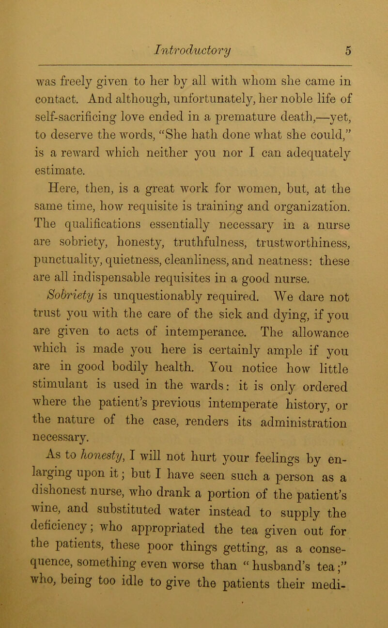 was freely given to her by all with whom she came in contact. And although, unfortunately, her noble life of self-sacrificing love ended in a premature death,—yet, to deserve the words, “She hath done what she could,” is a reward which neither you nor I can adequately estimate. Here, then, is a great work for women, hut, at the same time, how requisite is training and organization. The qualifications essentially necessary in a nurse are sobriety, honesty, truthfulness, trustworthiness, punctuality, quietness, cleanliness, and neatness: these are all indispensable requisites in a good nurse. Sobriety is unquestionably required. We dare not trust you with the care of the sick and dying, if you are given to acts of intemperance. The allowance which is made you here is certainly ample if you are in good bodily health. You notice how little stimulant is used in the wards: it is only ordered where the patient’s previous intemperate history, or the nature of the case, renders its administration necessary. As to honesty, I will not hurt your feelings by en- larging upon it; but I have seen such a person as a dishonest nurse, who drank a portion of the patient’s wine, and substituted water instead to supply the deficiency; who appropriated the tea given out for the patients, these poor things getting, as a conse- quence, something even worse than “ husband’s tea who, being too idle to give the patients their medi-